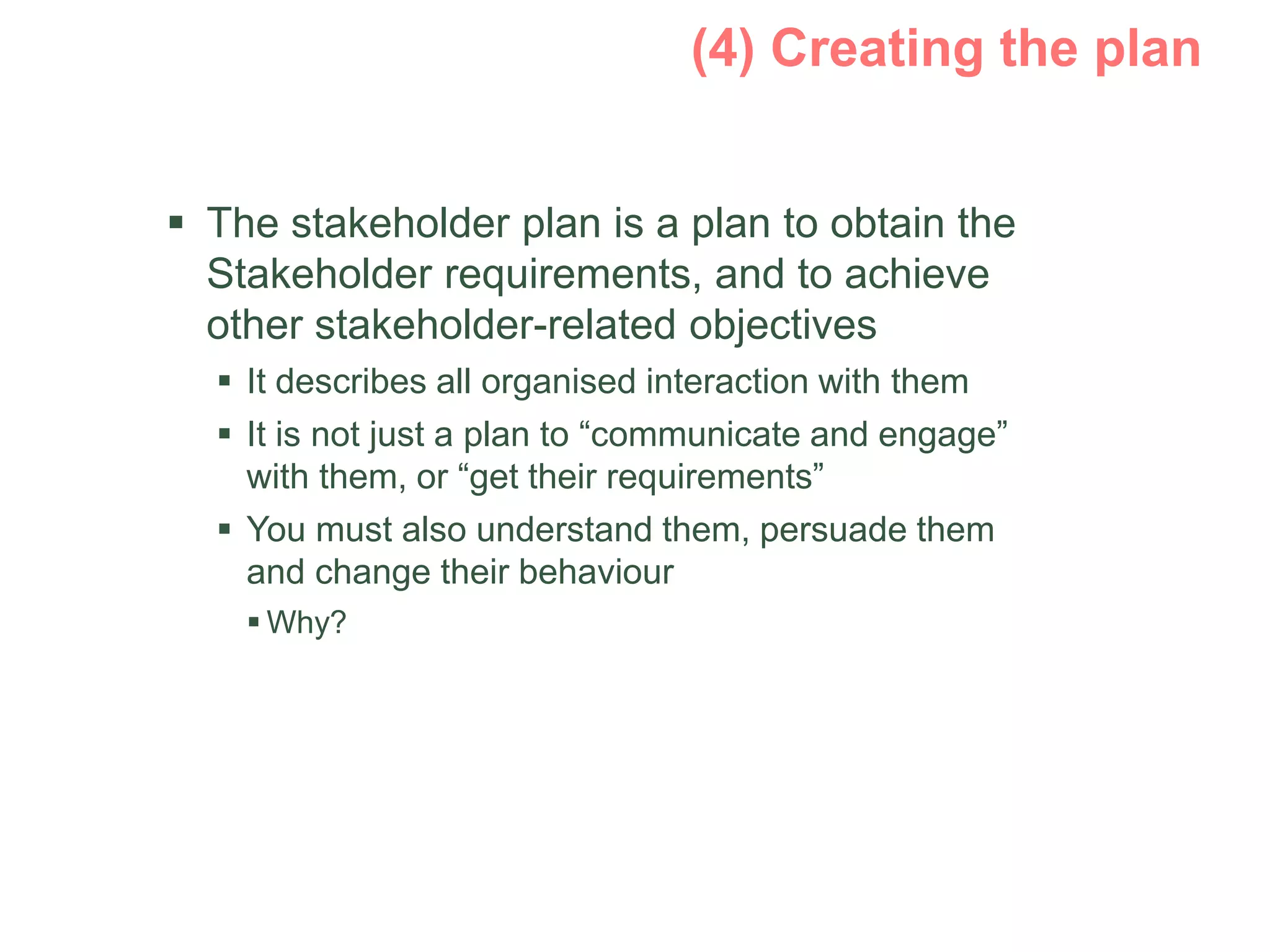  The stakeholder plan is a plan to obtain the
Stakeholder requirements, and to achieve
other stakeholder-related objectives
 It describes all organised interaction with them
 It is not just a plan to “communicate and engage”
with them, or “get their requirements”
 You must also understand them, persuade them
and change their behaviour
 Why?
 