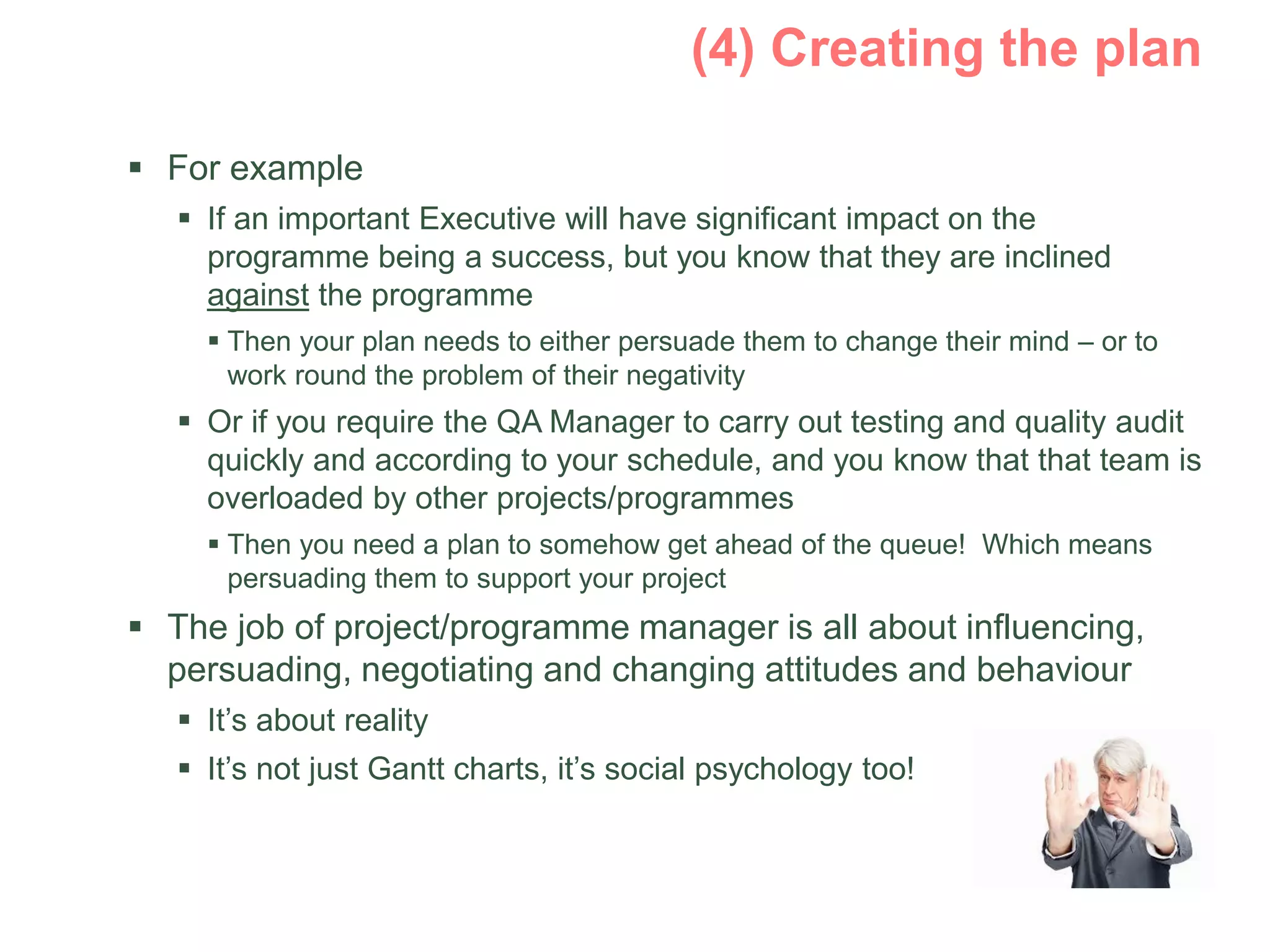  For example
 If an important Executive will have significant impact on the
programme being a success, but you know that they are inclined
against the programme
 Then your plan needs to either persuade them to change their mind – or to
work round the problem of their negativity
 Or if you require the QA Manager to carry out testing and quality audit
quickly and according to your schedule, and you know that that team is
overloaded by other projects/programmes
 Then you need a plan to somehow get ahead of the queue! Which means
persuading them to support your project
 The job of project/programme manager is all about influencing,
persuading, negotiating and changing attitudes and behaviour
 It’s about reality
 It’s not just Gantt charts, it’s social psychology too!
 