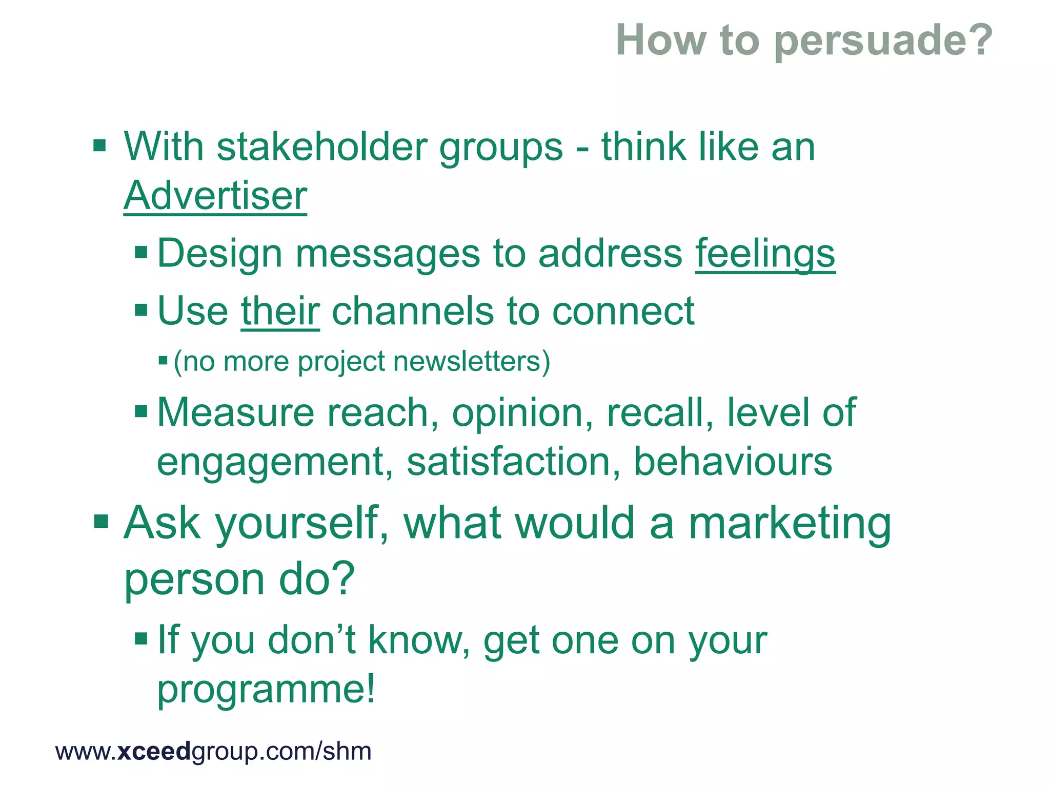  With stakeholder groups - think like an
Advertiser
 Design messages to address feelings
 Use their channels to connect
(no more project newsletters)
 Measure reach, opinion, recall, level of
engagement, satisfaction, behaviours
 Ask yourself, what would a marketing
person do?
 If you don’t know, get one on your
programme!
www.xceedgroup.com/shm
 