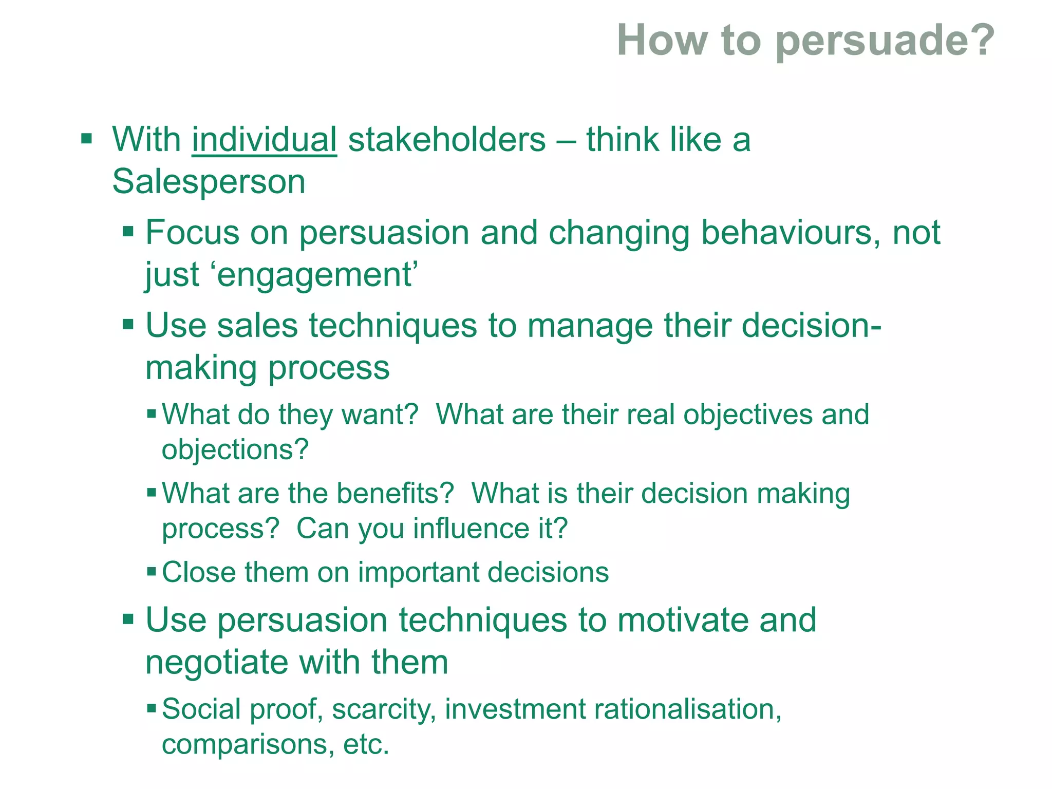  With individual stakeholders – think like a
Salesperson
 Focus on persuasion and changing behaviours, not
just ‘engagement’
 Use sales techniques to manage their decision-
making process
What do they want? What are their real objectives and
objections?
What are the benefits? What is their decision making
process? Can you influence it?
Close them on important decisions
 Use persuasion techniques to motivate and
negotiate with them
Social proof, scarcity, investment rationalisation,
comparisons, etc.
 