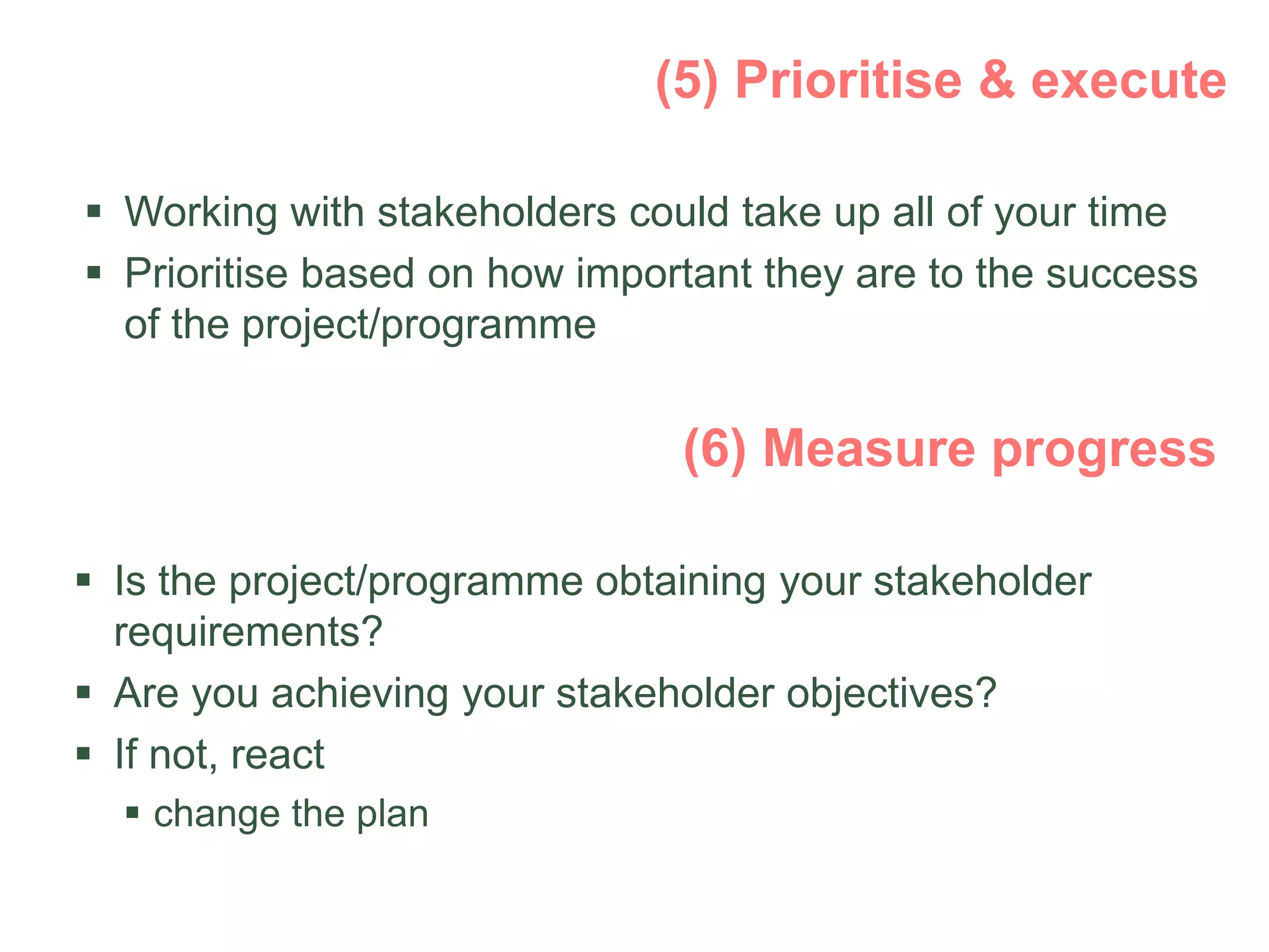  Working with stakeholders could take up all of your time
 Prioritise based on how important they are to the success
of the project/programme
 Is the project/programme obtaining your stakeholder
requirements?
 Are you achieving your stakeholder objectives?
 If not, react
 change the plan
 