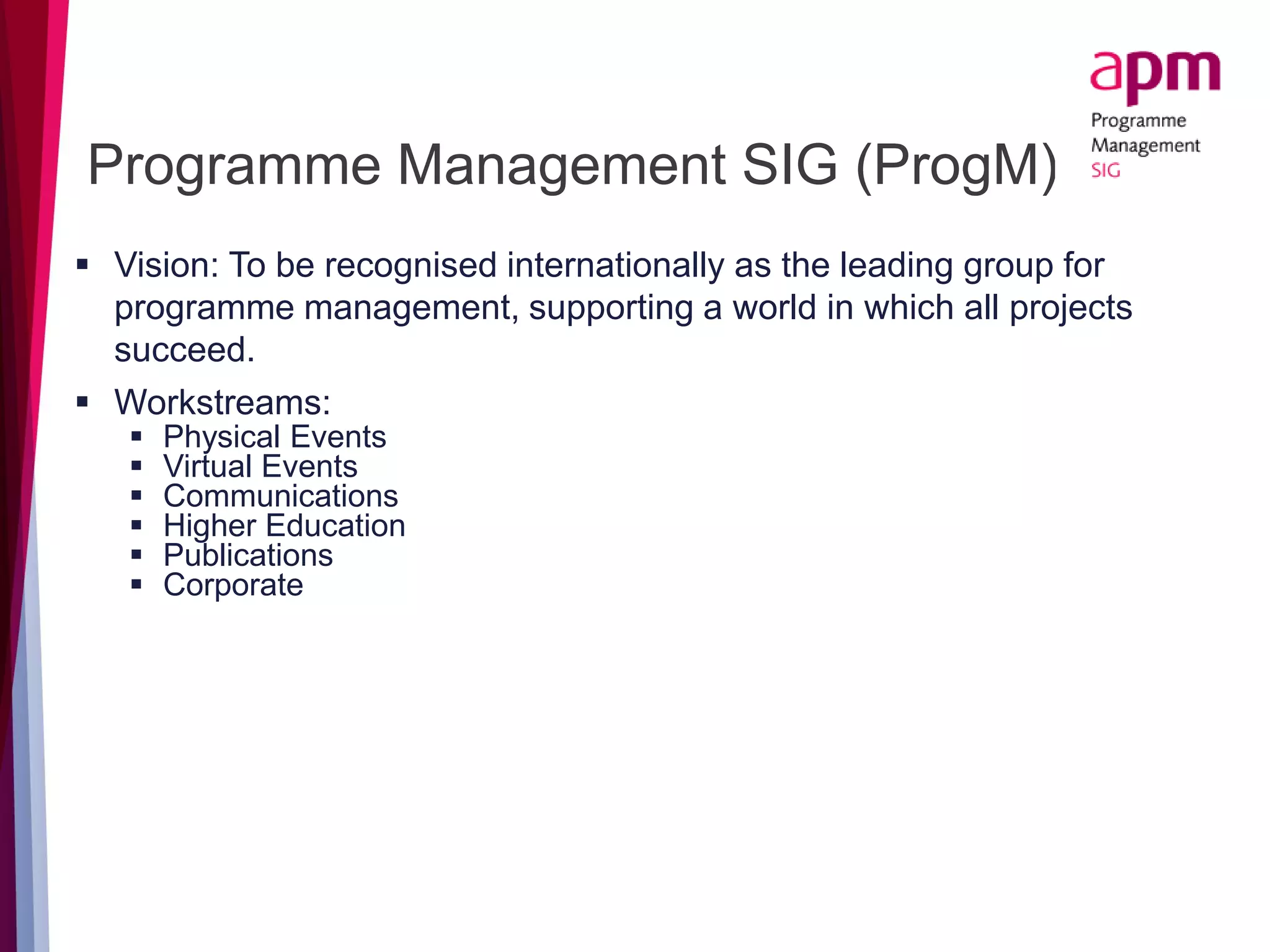 Programme Management SIG (ProgM)
 Vision: To be recognised internationally as the leading group for
programme management, supporting a world in which all projects
succeed.
 Workstreams:
 Physical Events
 Virtual Events
 Communications
 Higher Education
 Publications
 Corporate
 