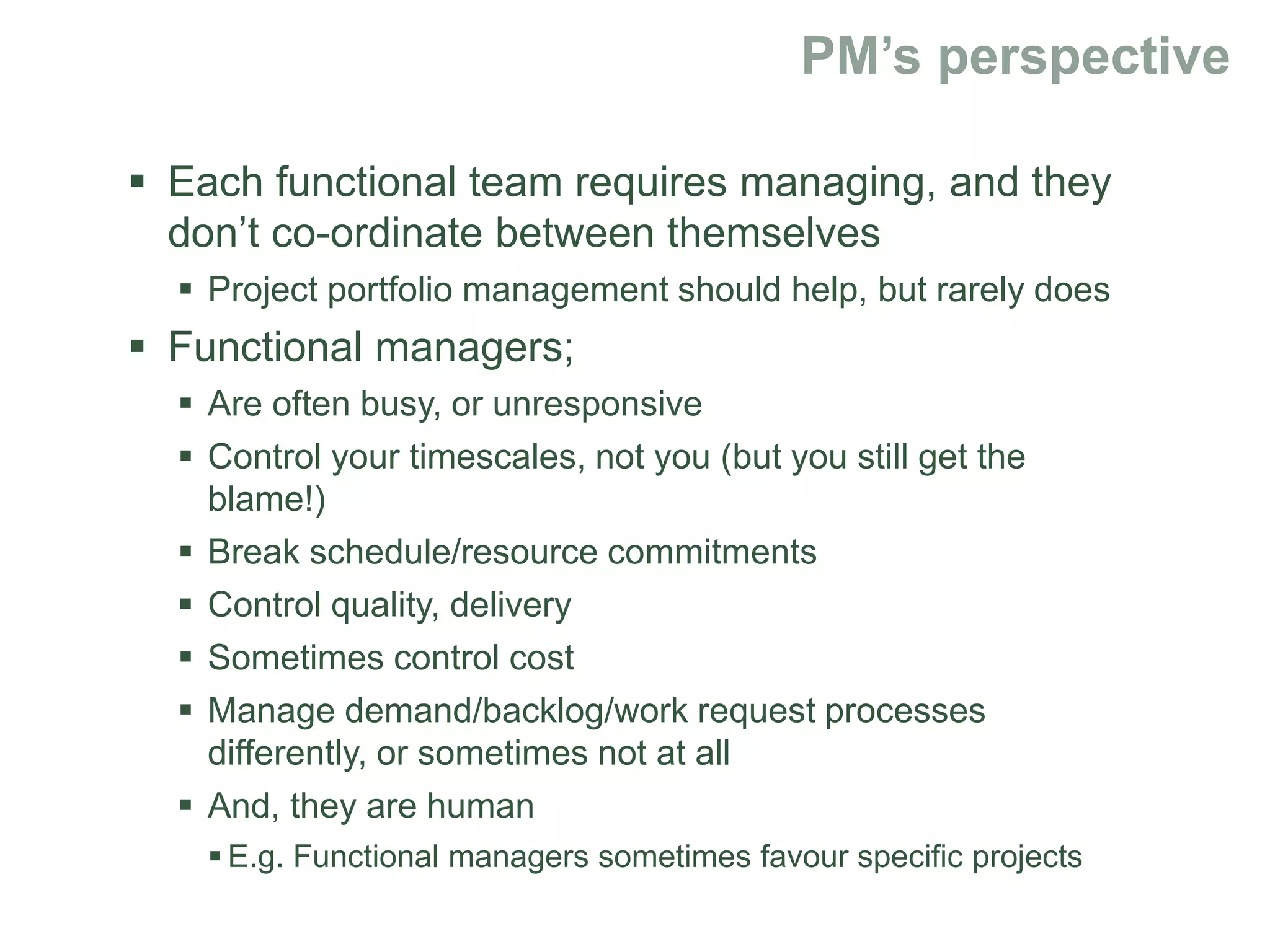  Each functional team requires managing, and they
don’t co-ordinate between themselves
 Project portfolio management should help, but rarely does
 Functional managers;
 Are often busy, or unresponsive
 Control your timescales, not you (but you still get the
blame!)
 Break schedule/resource commitments
 Control quality, delivery
 Sometimes control cost
 Manage demand/backlog/work request processes
differently, or sometimes not at all
 And, they are human
 E.g. Functional managers sometimes favour specific projects
 