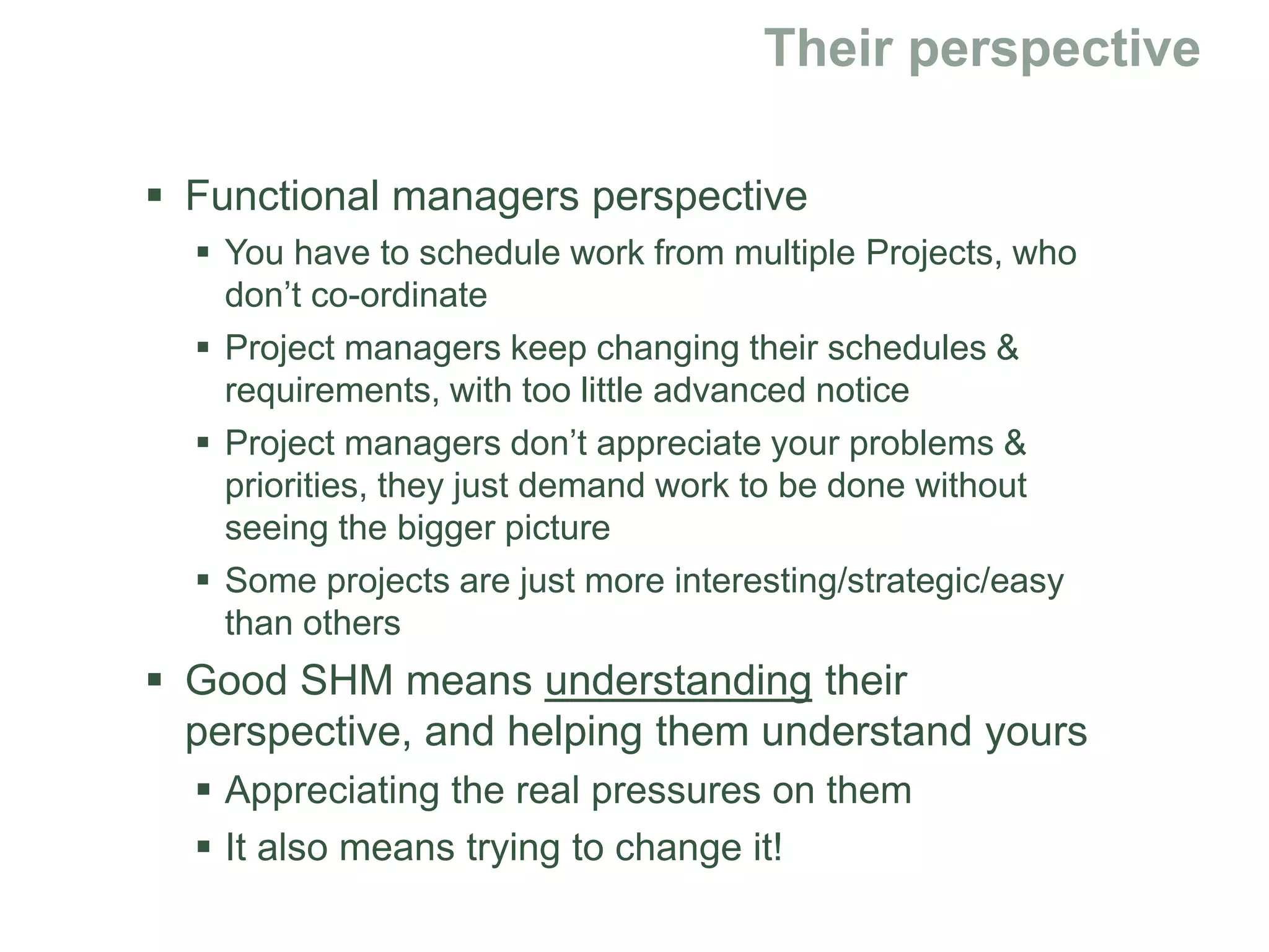  Functional managers perspective
 You have to schedule work from multiple Projects, who
don’t co-ordinate
 Project managers keep changing their schedules &
requirements, with too little advanced notice
 Project managers don’t appreciate your problems &
priorities, they just demand work to be done without
seeing the bigger picture
 Some projects are just more interesting/strategic/easy
than others
 Good SHM means understanding their
perspective, and helping them understand yours
 Appreciating the real pressures on them
 It also means trying to change it!
 