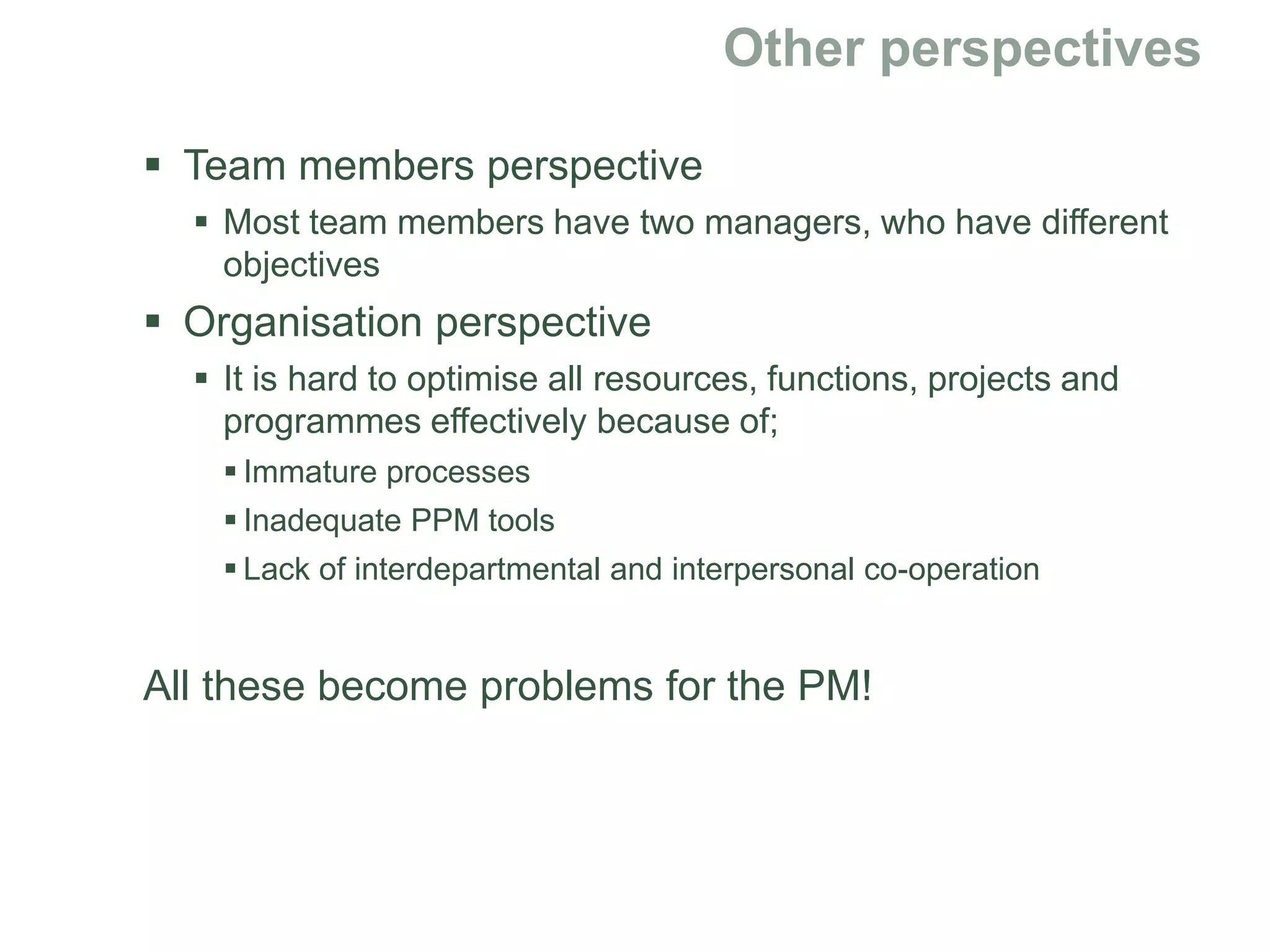  Team members perspective
 Most team members have two managers, who have different
objectives
 Organisation perspective
 It is hard to optimise all resources, functions, projects and
programmes effectively because of;
 Immature processes
 Inadequate PPM tools
 Lack of interdepartmental and interpersonal co-operation
All these become problems for the PM!
 