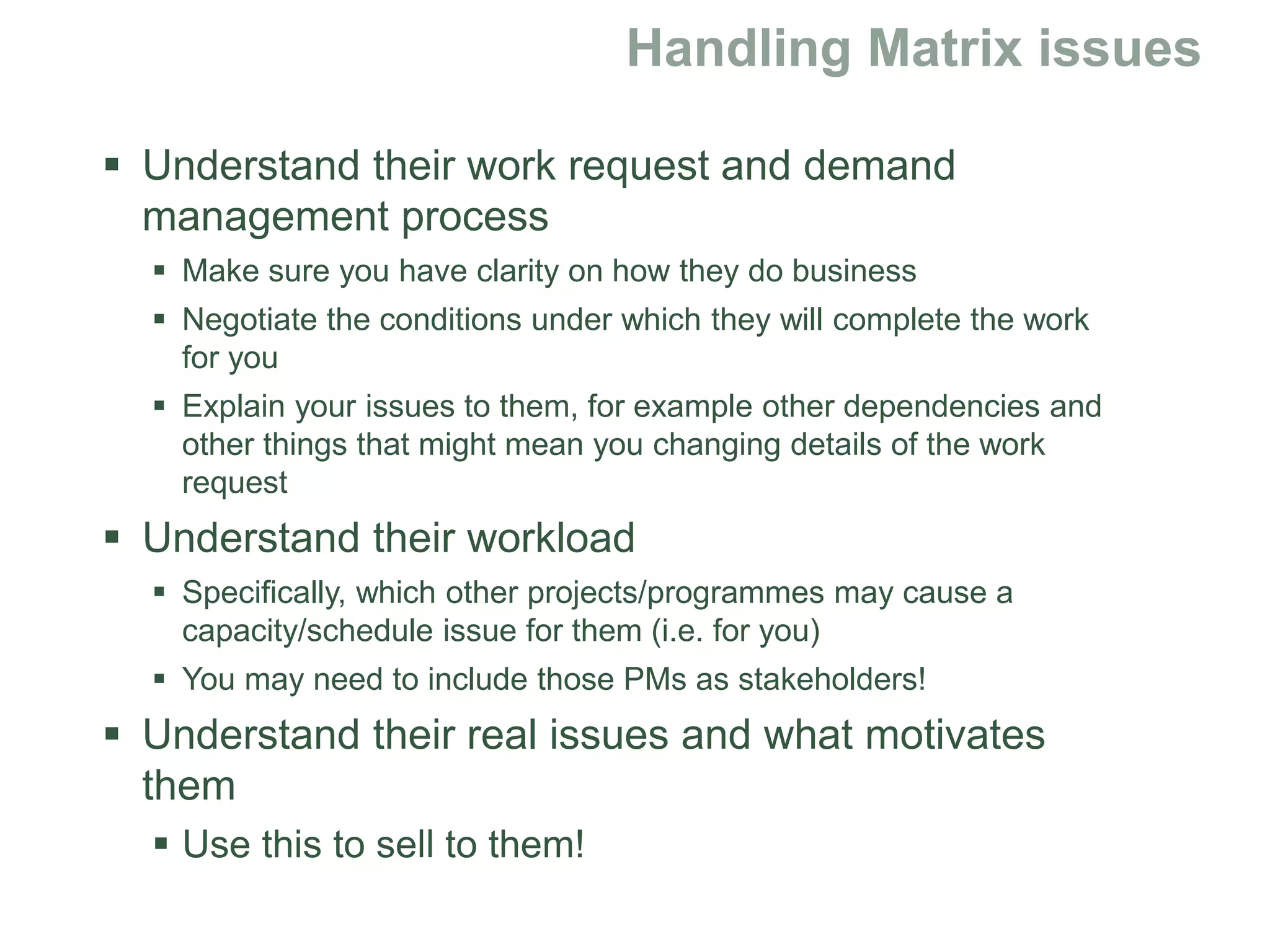 Understand their work request and demand
management process
 Make sure you have clarity on how they do business
 Negotiate the conditions under which they will complete the work
for you
 Explain your issues to them, for example other dependencies and
other things that might mean you changing details of the work
request
 Understand their workload
 Specifically, which other projects/programmes may cause a
capacity/schedule issue for them (i.e. for you)
 You may need to include those PMs as stakeholders!
 Understand their real issues and what motivates
them
 Use this to sell to them!
 