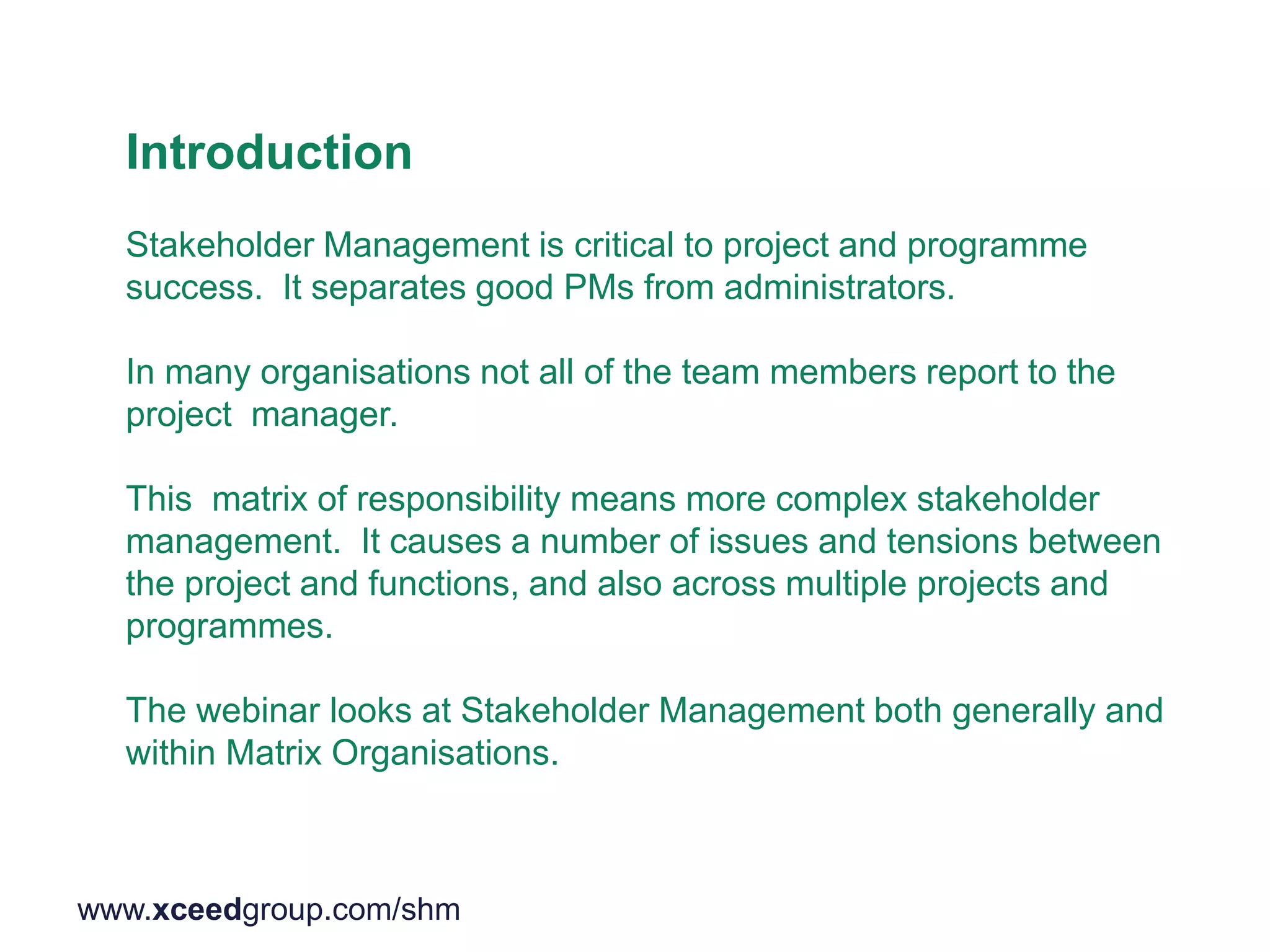 Introduction
Stakeholder Management is critical to project and programme
success. It separates good PMs from administrators.
In many organisations not all of the team members report to the
project manager.
This matrix of responsibility means more complex stakeholder
management. It causes a number of issues and tensions between
the project and functions, and also across multiple projects and
programmes.
The webinar looks at Stakeholder Management both generally and
within Matrix Organisations.
www.xceedgroup.com/shm
 