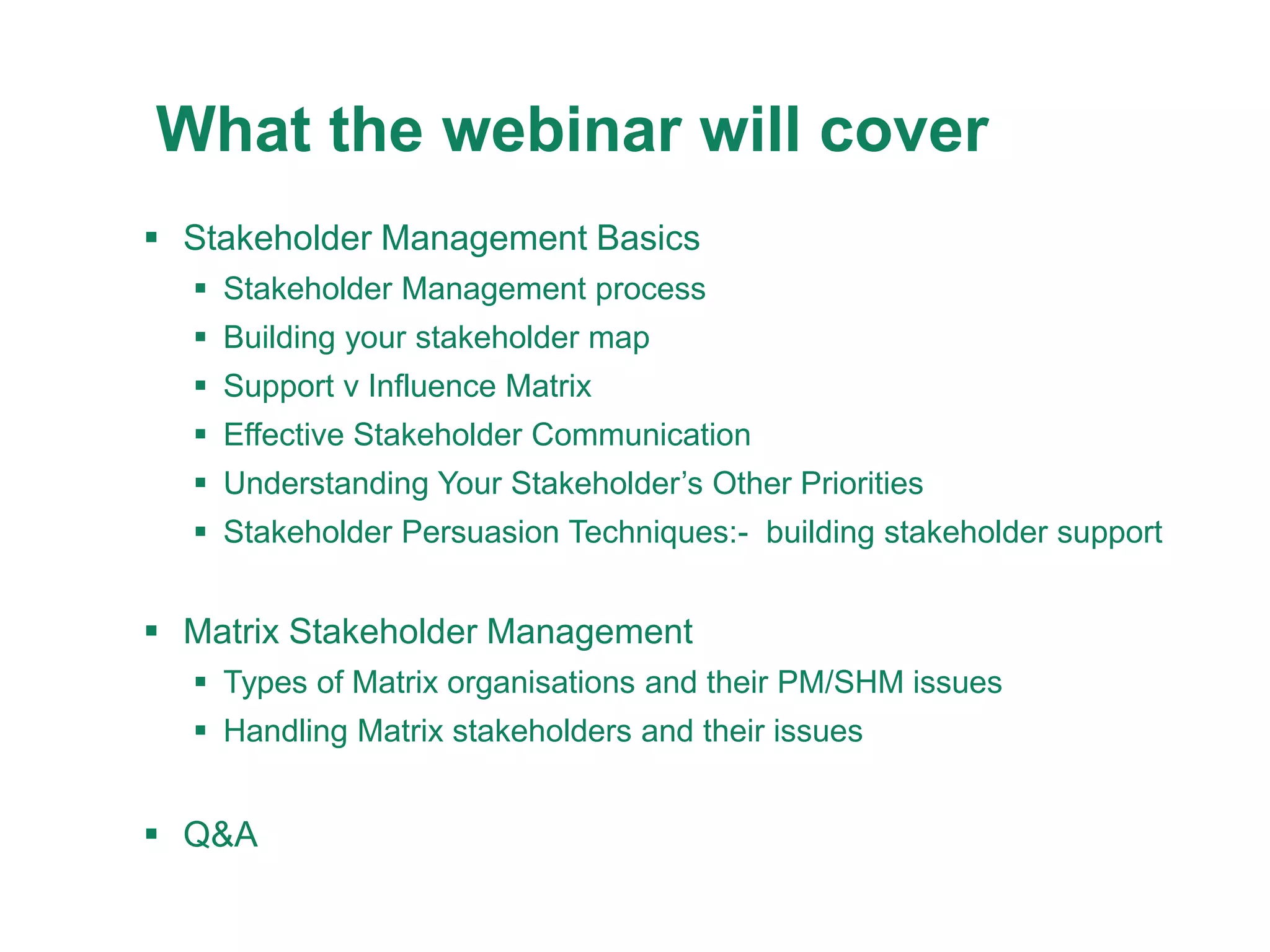 25/08/2
015
9
What the webinar will cover
 Stakeholder Management Basics
 Stakeholder Management process
 Building your stakeholder map
 Support v Influence Matrix
 Effective Stakeholder Communication
 Understanding Your Stakeholder’s Other Priorities
 Stakeholder Persuasion Techniques:- building stakeholder support
 Matrix Stakeholder Management
 Types of Matrix organisations and their PM/SHM issues
 Handling Matrix stakeholders and their issues
 Q&A
 