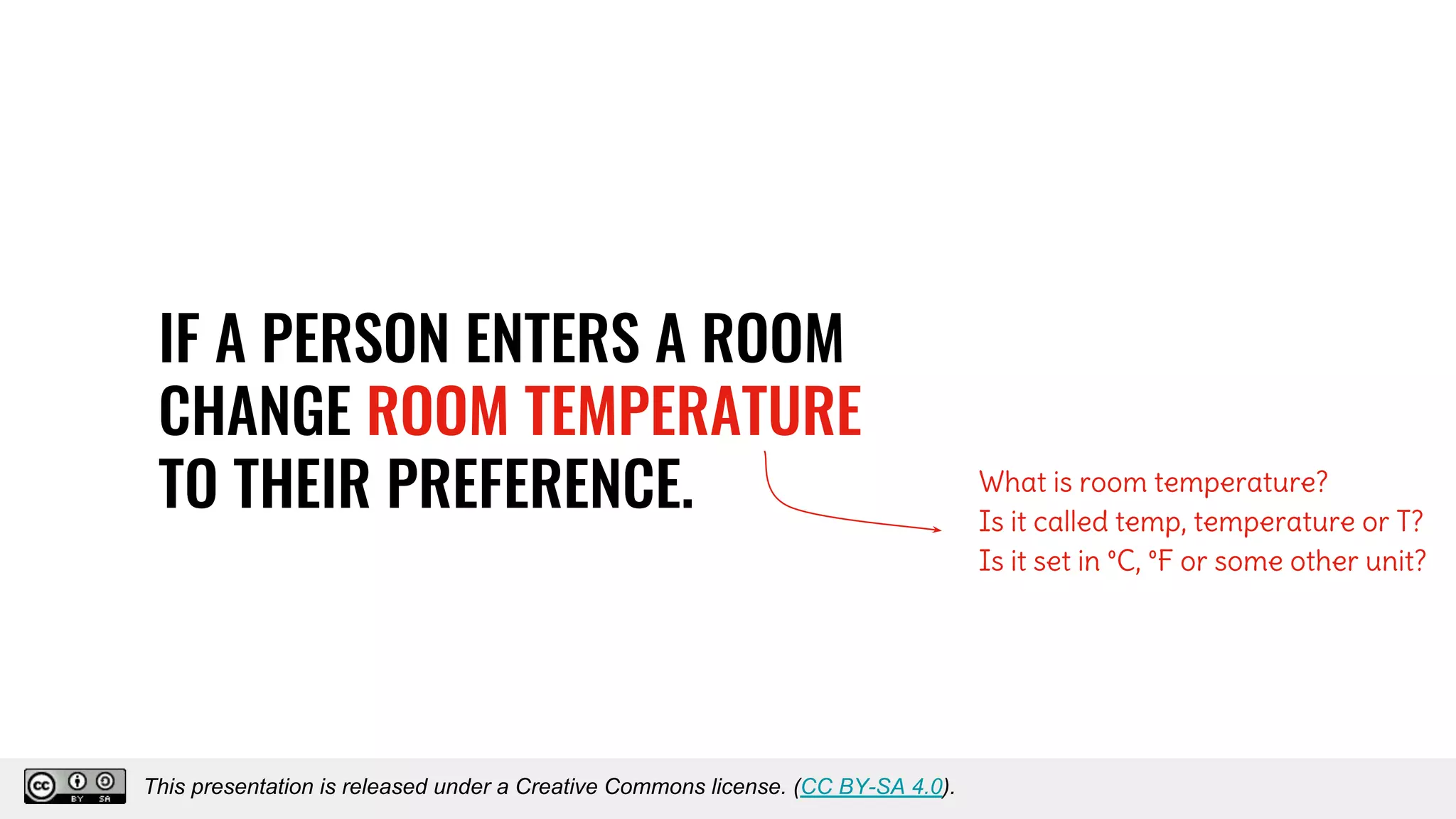 IF A PERSON ENTERS A ROOM
CHANGE ROOM TEMPERATURE
TO THEIR PREFERENCE. What is room temperature?
Is it called temp, temperature or T?
Is it set in °C, °F or some other unit?
This presentation is released under a Creative Commons license. (CC BY-SA 4.0).This presentation is released under a Creative Commons license. (CC BY-SA 4.0).
 
