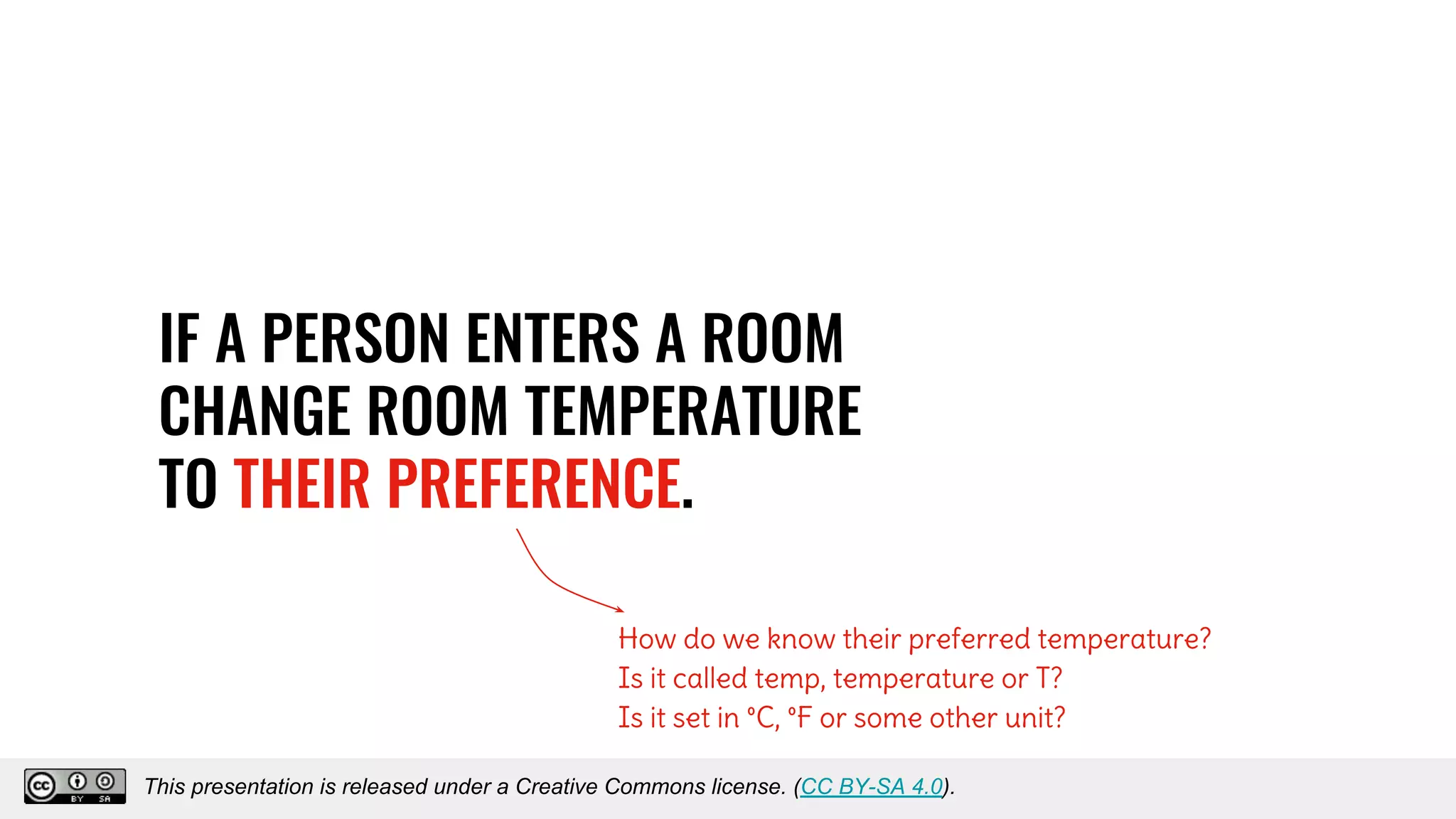 IF A PERSON ENTERS A ROOM
CHANGE ROOM TEMPERATURE
TO THEIR PREFERENCE.
How do we know their preferred temperature?
Is it called temp, temperature or T?
Is it set in °C, °F or some other unit?
This presentation is released under a Creative Commons license. (CC BY-SA 4.0).This presentation is released under a Creative Commons license. (CC BY-SA 4.0).
 
