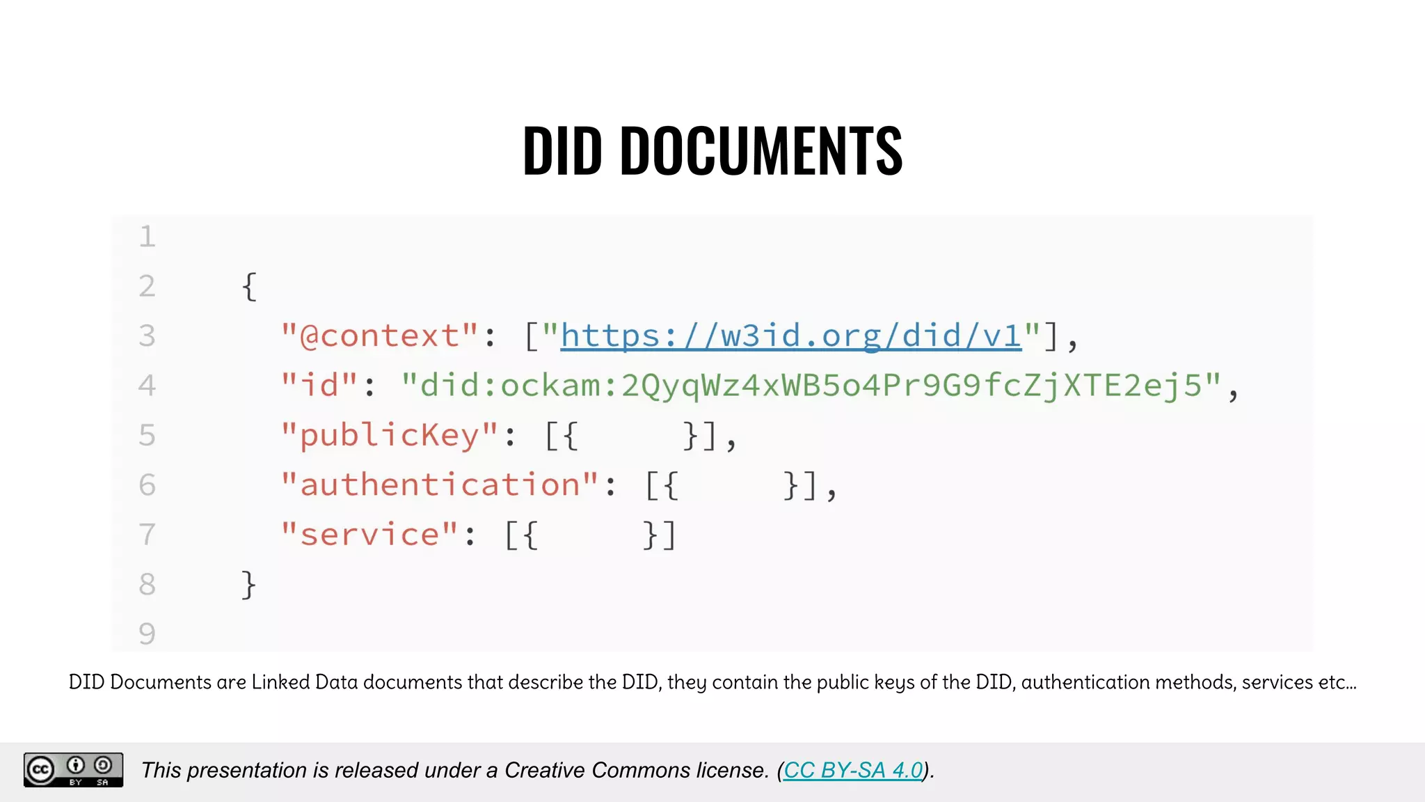 DID DOCUMENTS
DID Documents are Linked Data documents that describe the DID, they contain the public keys of the DID, authentication methods, services etc…
This presentation is released under a Creative Commons license. (CC BY-SA 4.0).
This presentation is released under a Creative Commons license. (CC BY-SA 4.0).
 