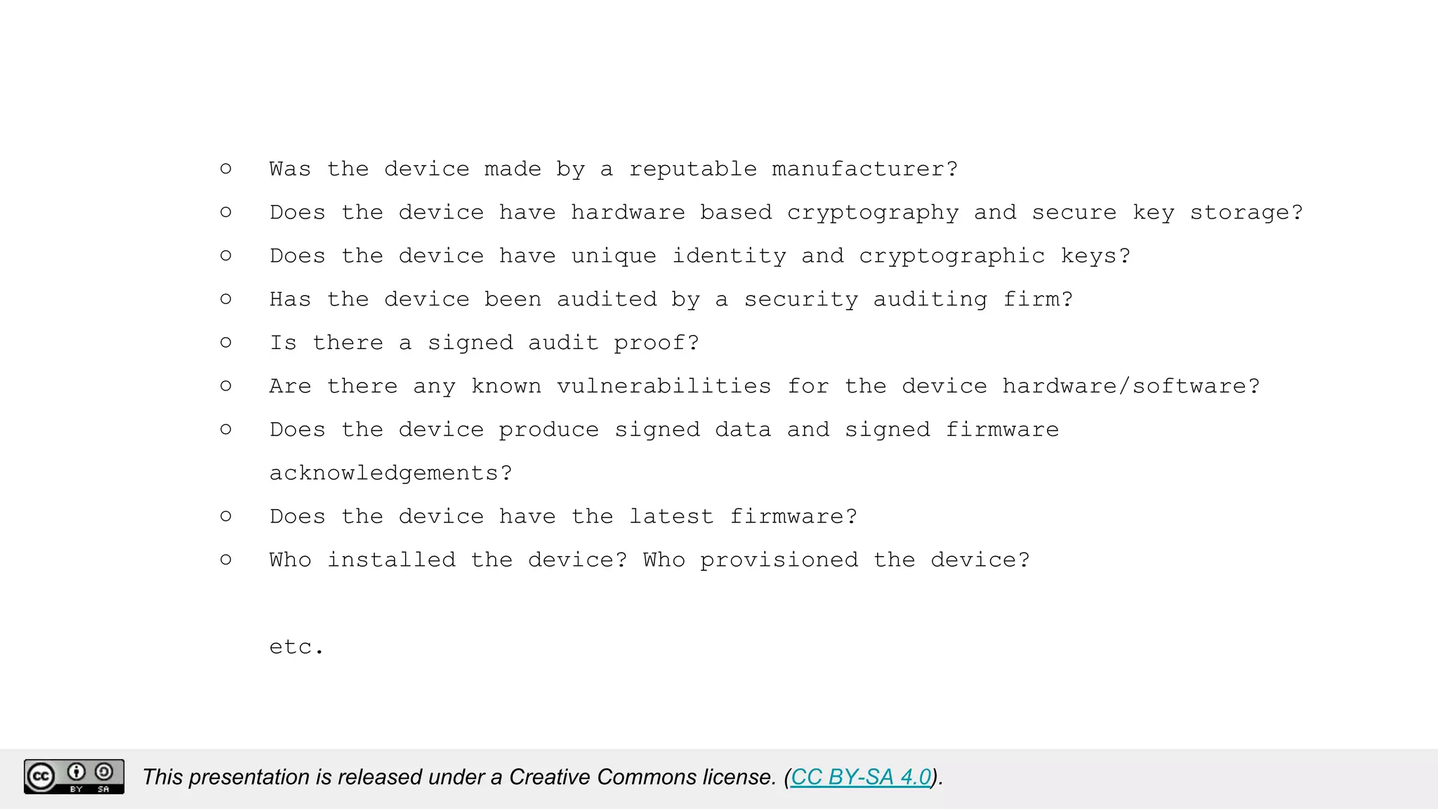 ○ Was the device made by a reputable manufacturer?
○ Does the device have hardware based cryptography and secure key storage?
○ Does the device have unique identity and cryptographic keys?
○ Has the device been audited by a security auditing firm?
○ Is there a signed audit proof?
○ Are there any known vulnerabilities for the device hardware/software?
○ Does the device produce signed data and signed firmware
acknowledgements?
○ Does the device have the latest firmware?
○ Who installed the device? Who provisioned the device?
etc.
This presentation is released under a Creative Commons license. (CC BY-SA 4.0).
This presentation is released under a Creative Commons license. (CC BY-SA 4.0).
 