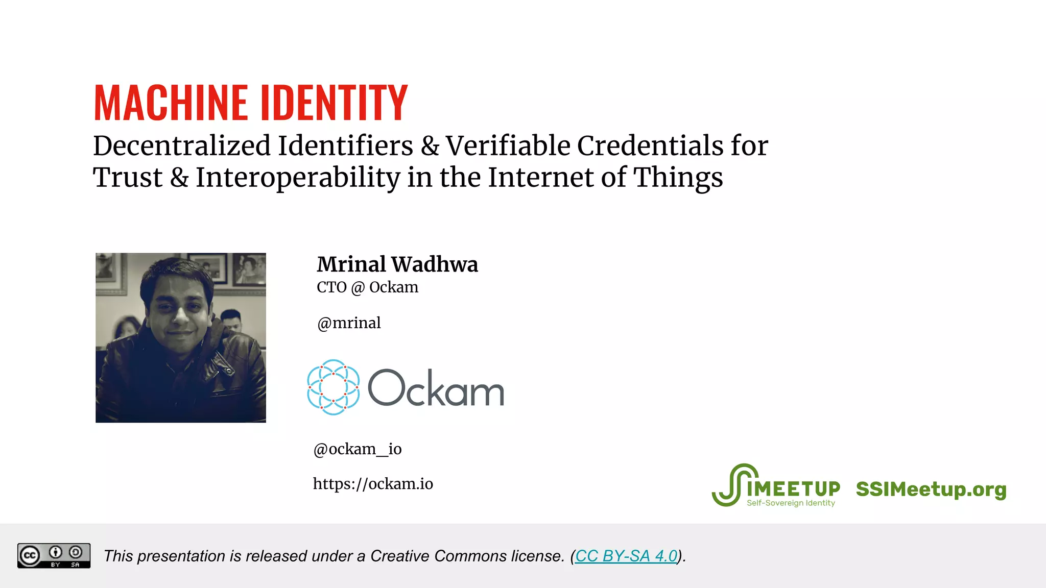 MACHINE IDENTITY
Decentralized Identifiers & Verifiable Credentials for
Trust & Interoperability in the Internet of Things
Mrinal Wadhwa
CTO @ Ockam
@mrinal
This presentation is released under a Creative Commons license. (CC BY-SA 4.0).
SSIMeetup.org
@ockam_io
https://ockam.io
 