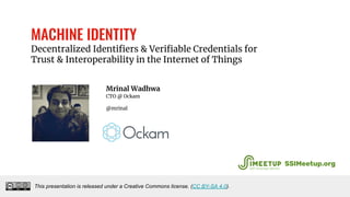 MACHINE IDENTITY
Decentralized Identifiers & Verifiable Credentials for
Trust & Interoperability in the Internet of Things
Mrinal Wadhwa
CTO @ Ockam
@mrinal
This presentation is released under a Creative Commons license. (CC BY-SA 4.0).
SSIMeetup.org
 