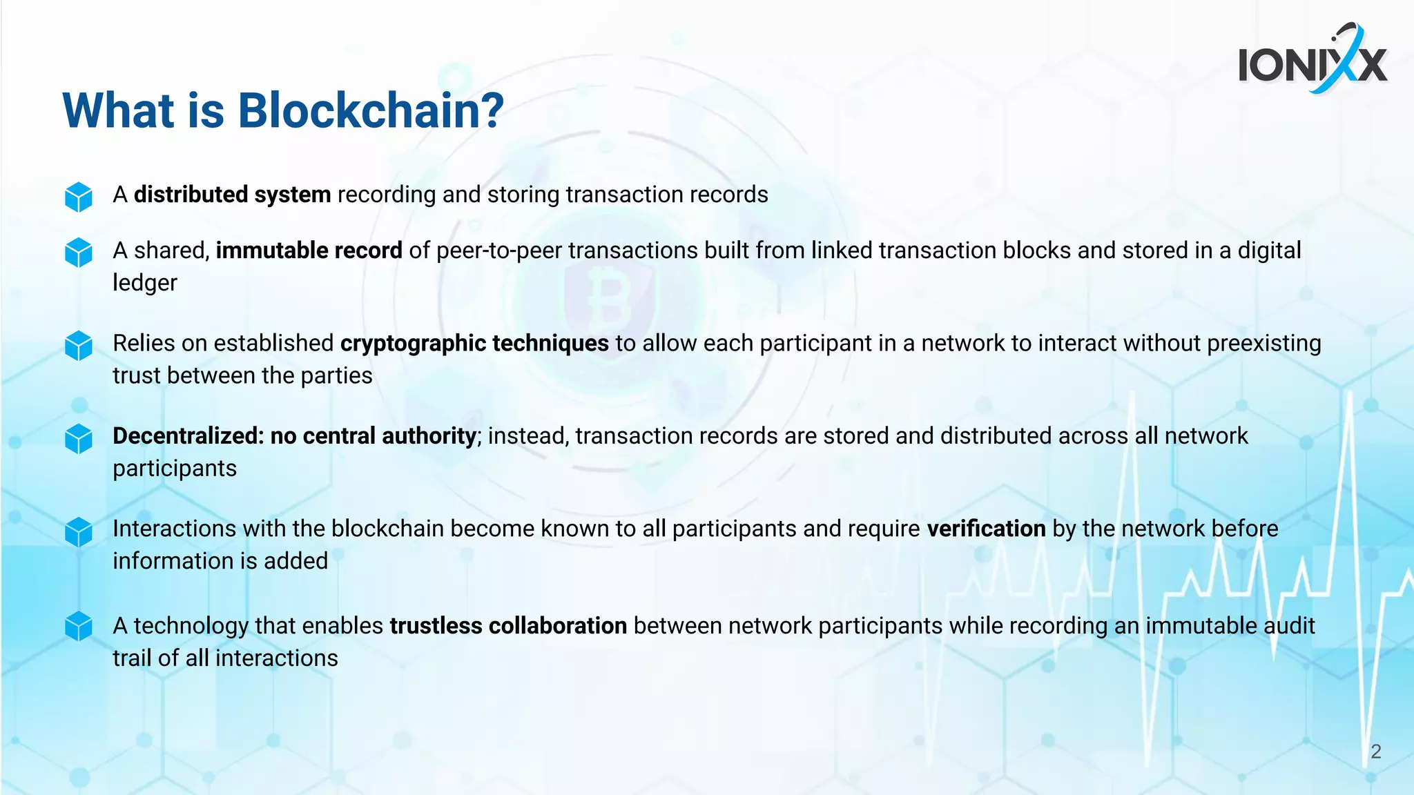 A distributed system recording and storing transaction records
A shared, immutable record of peer-to-peer transactions built from linked transaction blocks and stored in a digital
ledger
Relies on established cryptographic techniques to allow each participant in a network to interact without preexisting
trust between the parties
Decentralized: no central authority; instead, transaction records are stored and distributed across all network
participants
Interactions with the blockchain become known to all participants and require veriﬁcation by the network before
information is added
A technology that enables trustless collaboration between network participants while recording an immutable audit
trail of all interactions
What is Blockchain?
2
 