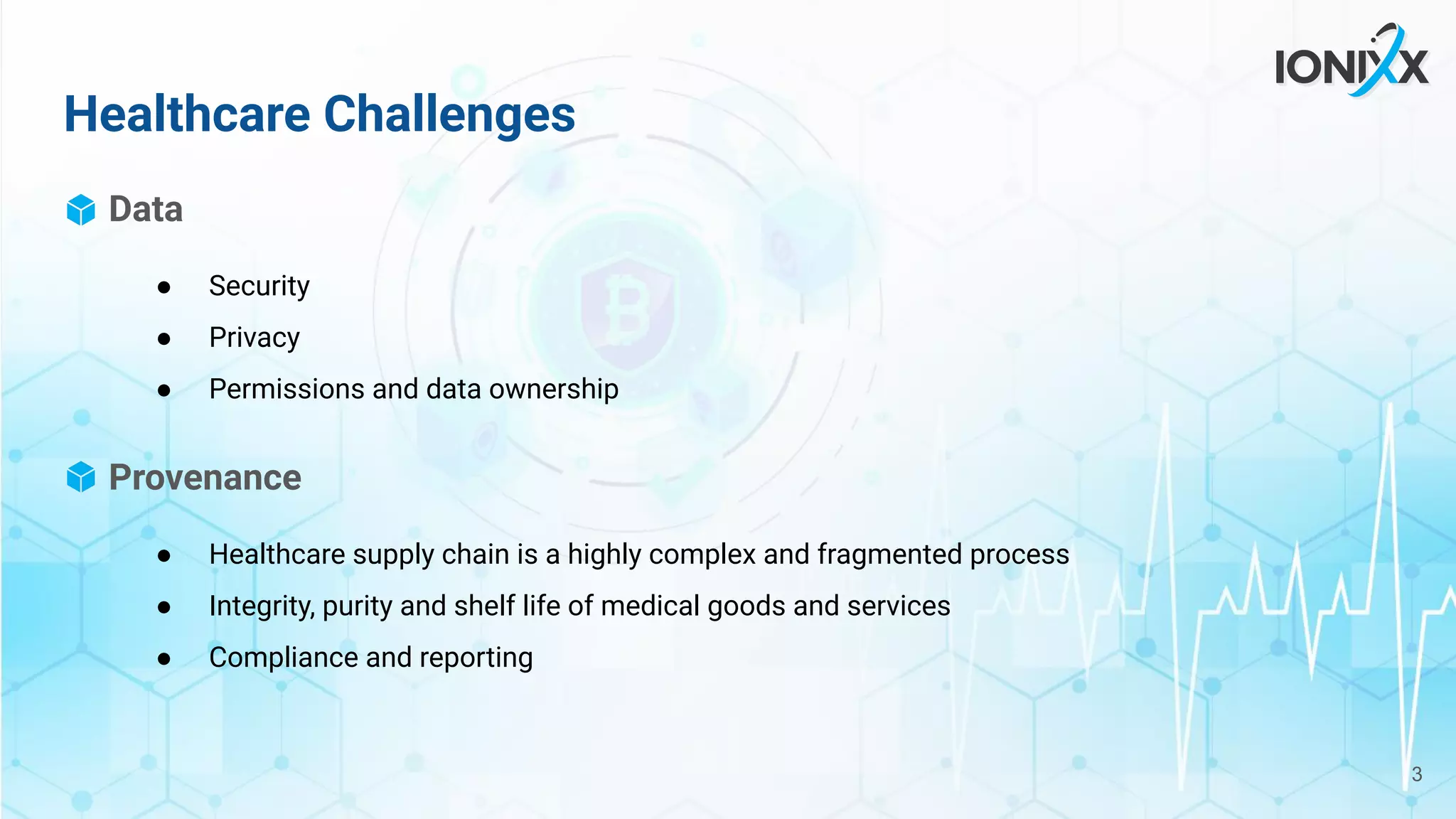 Data
● Security
● Privacy
● Permissions and data ownership
Provenance
● Healthcare supply chain is a highly complex and fragmented process
● Integrity, purity and shelf life of medical goods and services
● Compliance and reporting
Healthcare Challenges
3
 