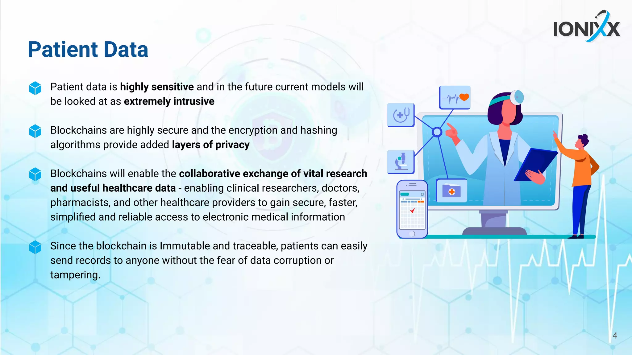 Patient Data
Patient data is highly sensitive and in the future current models will
be looked at as extremely intrusive
Blockchains are highly secure and the encryption and hashing
algorithms provide added layers of privacy
Blockchains will enable the collaborative exchange of vital research
and useful healthcare data - enabling clinical researchers, doctors,
pharmacists, and other healthcare providers to gain secure, faster,
simpliﬁed and reliable access to electronic medical information
Since the blockchain is Immutable and traceable, patients can easily
send records to anyone without the fear of data corruption or
tampering.
4
 