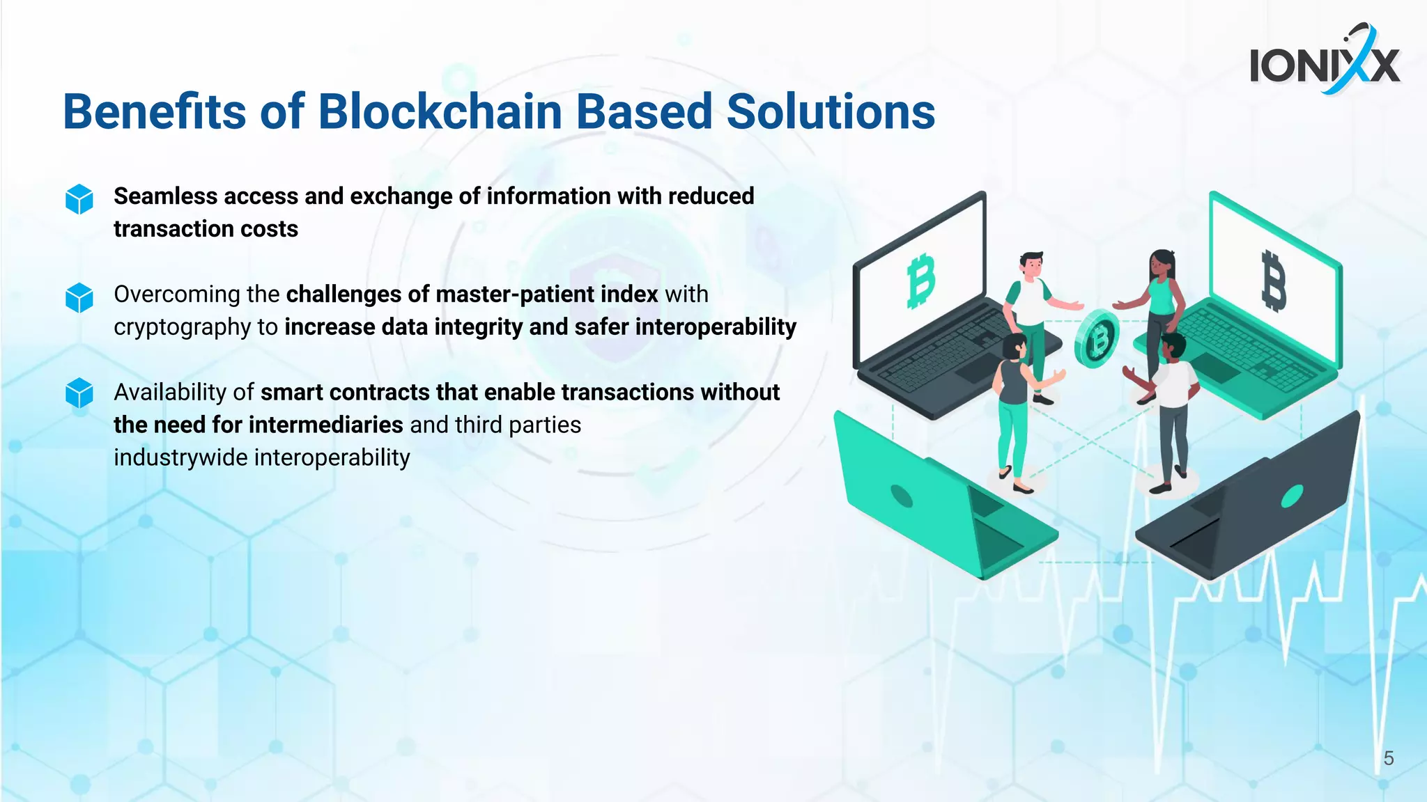 Beneﬁts of Blockchain Based Solutions
Seamless access and exchange of information with reduced
transaction costs
Overcoming the challenges of master-patient index with
cryptography to increase data integrity and safer interoperability
Availability of smart contracts that enable transactions without
the need for intermediaries and third parties
industrywide interoperability
5
 