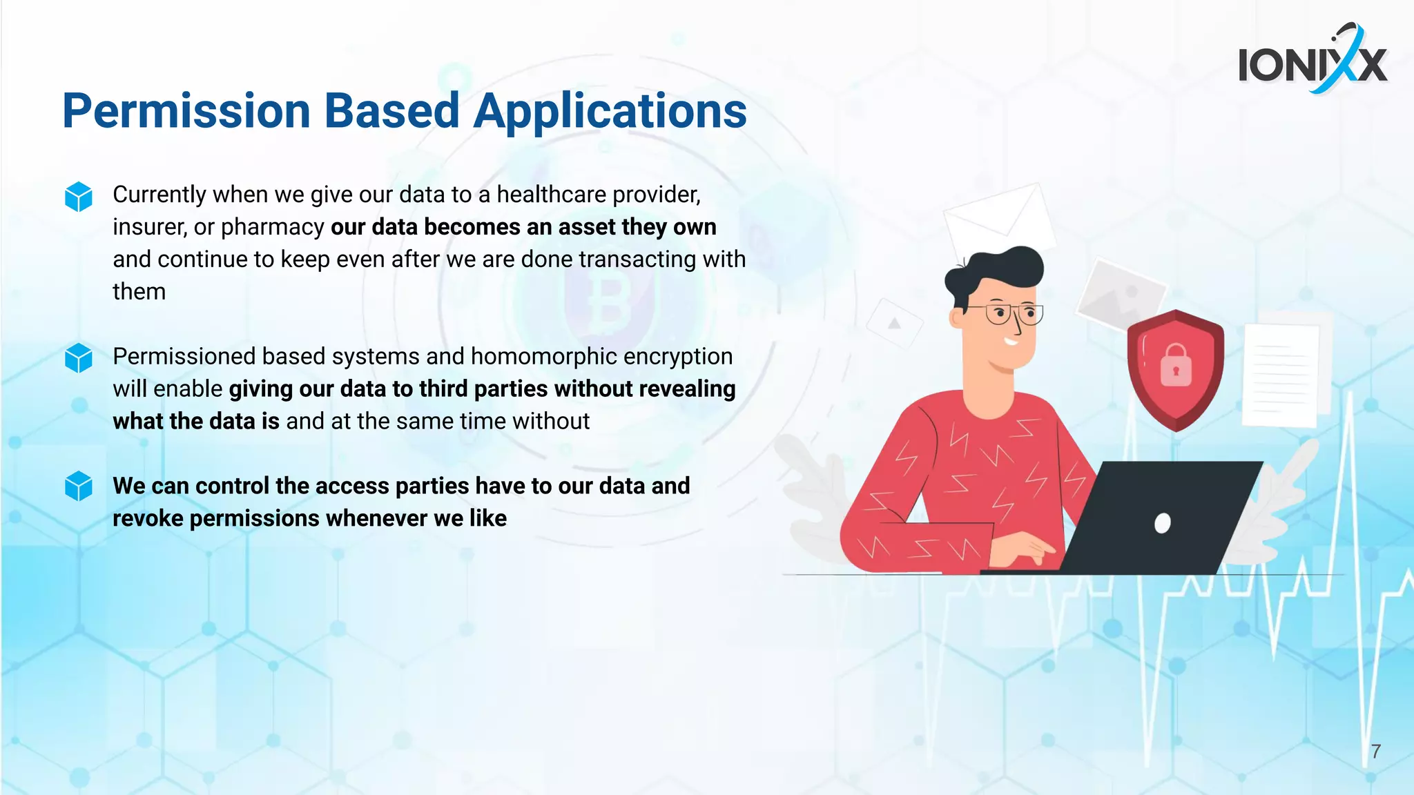 Permission Based Applications
Currently when we give our data to a healthcare provider,
insurer, or pharmacy our data becomes an asset they own
and continue to keep even after we are done transacting with
them
Permissioned based systems and homomorphic encryption
will enable giving our data to third parties without revealing
what the data is and at the same time without
We can control the access parties have to our data and
revoke permissions whenever we like
7
 