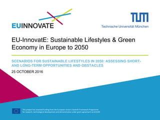 This project has received funding from the European Union's Seventh Framework Programme
for research, technological development and demonstration under grant agreement no 613194
EU-InnovatE: Sustainable Lifestyles & Green
Economy in Europe to 2050
SCENARIOS FOR SUSTAINABLE LIFESTYLES IN 2050: ASSESSING SHORT-
AND LONG-TERM OPPORTUNITIES AND OBSTACLES
25 OCTOBER 2016
 