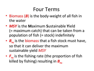 Four Terms
• Biomass (B) is the body-weight of all fish in
the water
• MSY is the Maximum Sustainable Yield
(= maximum catch) that can be taken from a
population of fish (= stock) indefinitely
• Bmsy is the biomass that a fish stock must have,
so that it can deliver the maximum
sustainable yield MSY
• Fmsy is the fishing rate (the proportion of fish
killed by fishing) resulting in Bmsy
 