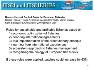 Generic Harvest Control Rules for European Fisheries
Rainer Froese, Trevor A. Branch, Alexander Proelß, Martin Quaas,
Keith Sainsbury & Christopher Zimmermann (2011)
Rules for sustainable and profitable fisheries based on
1) economic optimization of fisheries
2) honoring international agreements
3) true implementation of the precautionary principle
4) learning from international experiences
5) ecosystem-approach to fisheries management
6) recognizing the biology of European fish stocks
If these rules were applied, catches could increase by 63%
18
 