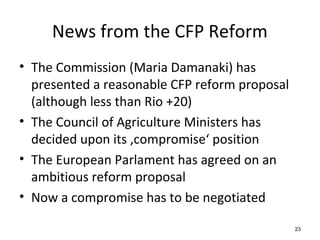 News from the CFP Reform
• The Commission (Maria Damanaki) has
presented a reasonable CFP reform proposal
(although less than Rio +20)
• The Council of Agriculture Ministers has
decided upon its ‚compromise‘ position
• The European Parlament has agreed on an
ambitious reform proposal
• Now a compromise has to be negotiated
23
 