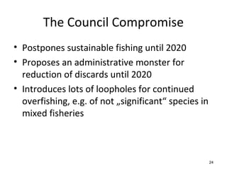 The Council Compromise
• Postpones sustainable fishing until 2020
• Proposes an administrative monster for
reduction of discards until 2020
• Introduces lots of loopholes for continued
overfishing, e.g. of not „significant“ species in
mixed fisheries
24
 