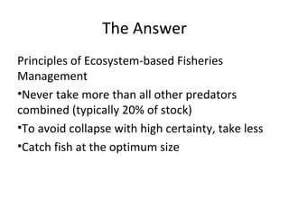 The Answer
Principles of Ecosystem-based Fisheries
Management
•Never take more than all other predators
combined (typically 20% of stock)
•To avoid collapse with high certainty, take less
•Catch fish at the optimum size
 