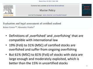 • Definitions of ‚overfished‘ and ‚overfishing‘ that are
compatible with international law
• 19% (FoS) to 31% (MSC) of certified stocks are
overfished and suffer from ongoing overfishing
• But 61% (MSC) to 81% (FoS) of stocks with data are
large enough and moderately exploited, which is
better than the 15% in uncertified stocks
33
 