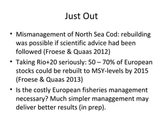 Just Out
• Mismanagement of North Sea Cod: rebuilding
was possible if scientific advice had been
followed (Froese & Quaas 2012)
• Taking Rio+20 seriously: 50 – 70% of European
stocks could be rebuilt to MSY-levels by 2015
(Froese & Quaas 2013)
• Is the costly European fisheries management
necessary? Much simpler managgement may
deliver better results (in prep).
 