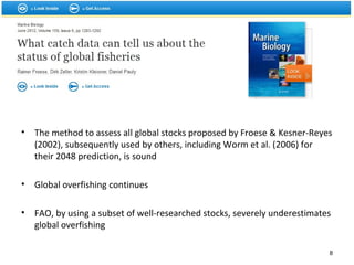 • The method to assess all global stocks proposed by Froese & Kesner-Reyes
(2002), subsequently used by others, including Worm et al. (2006) for
their 2048 prediction, is sound
• Global overfishing continues
• FAO, by using a subset of well-researched stocks, severely underestimates
global overfishing
8
 