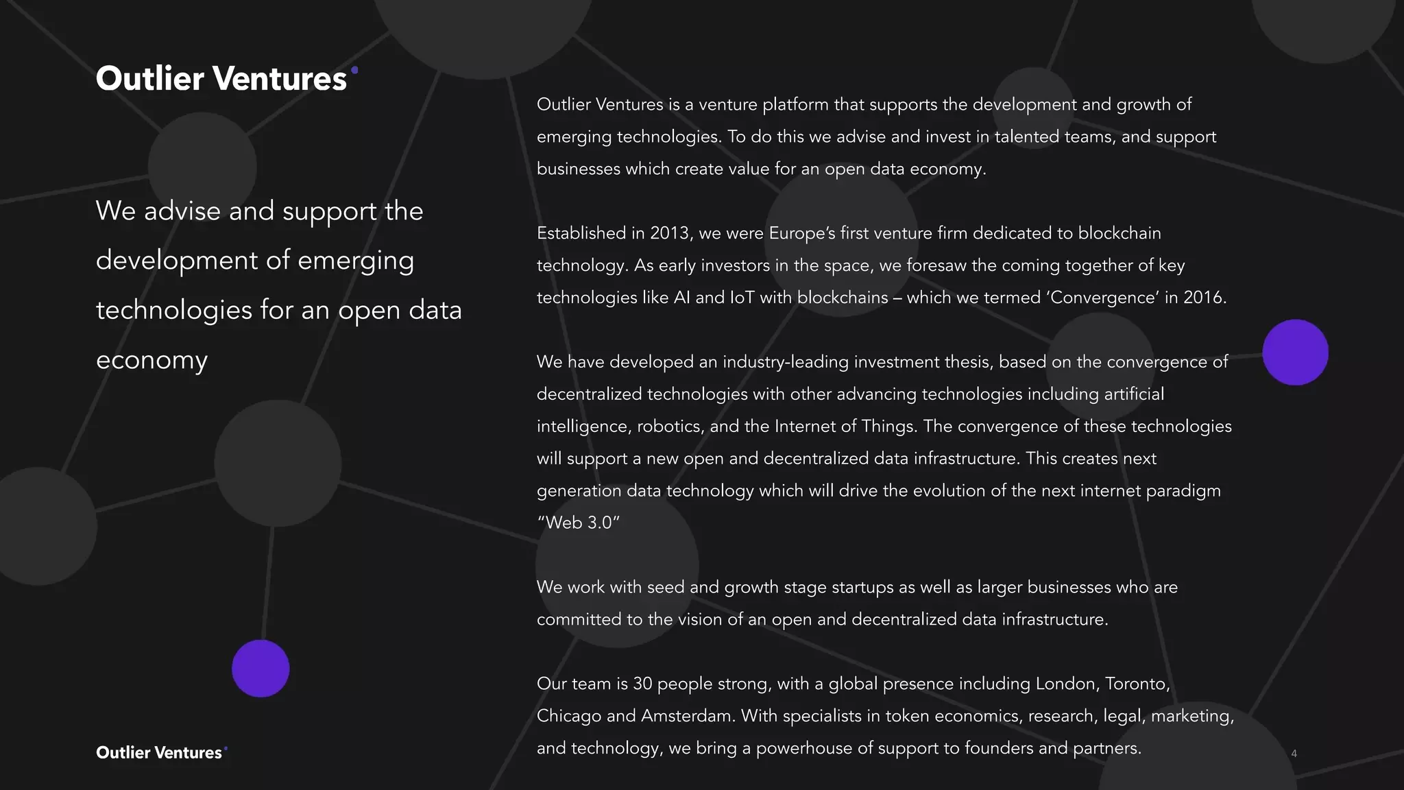 We advise and support the
development of emerging
technologies for an open data
economy
Outlier Ventures is a venture platform that supports the development and growth of
emerging technologies. To do this we advise and invest in talented teams, and support
businesses which create value for an open data economy.
Established in 2013, we were Europe’s ﬁrst venture ﬁrm dedicated to blockchain
technology. As early investors in the space, we foresaw the coming together of key
technologies like AI and IoT with blockchains – which we termed ‘Convergence’ in 2016.
We have developed an industry-leading investment thesis, based on the convergence of
decentralized technologies with other advancing technologies including artiﬁcial
intelligence, robotics, and the Internet of Things. The convergence of these technologies
will support a new open and decentralized data infrastructure. This creates next
generation data technology which will drive the evolution of the next internet paradigm
“Web 3.0”
We work with seed and growth stage startups as well as larger businesses who are
committed to the vision of an open and decentralized data infrastructure.
Our team is 30 people strong, with a global presence including London, Toronto,
Chicago and Amsterdam. With specialists in token economics, research, legal, marketing,
and technology, we bring a powerhouse of support to founders and partners.
 