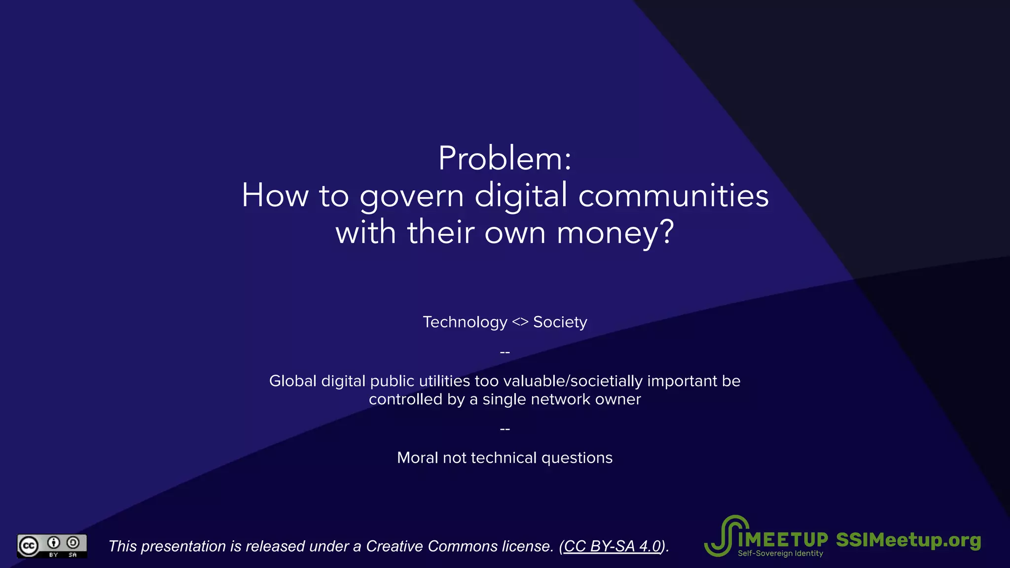 Problem:
How to govern digital communities
with their own money?
Technology <> Society
--
Global digital public utilities too valuable/societially important be
controlled by a single network owner
--
Moral not technical questions
This presentation is released under a Creative Commons license. (CC BY-SA 4.0). SSIMeetup.org
 
