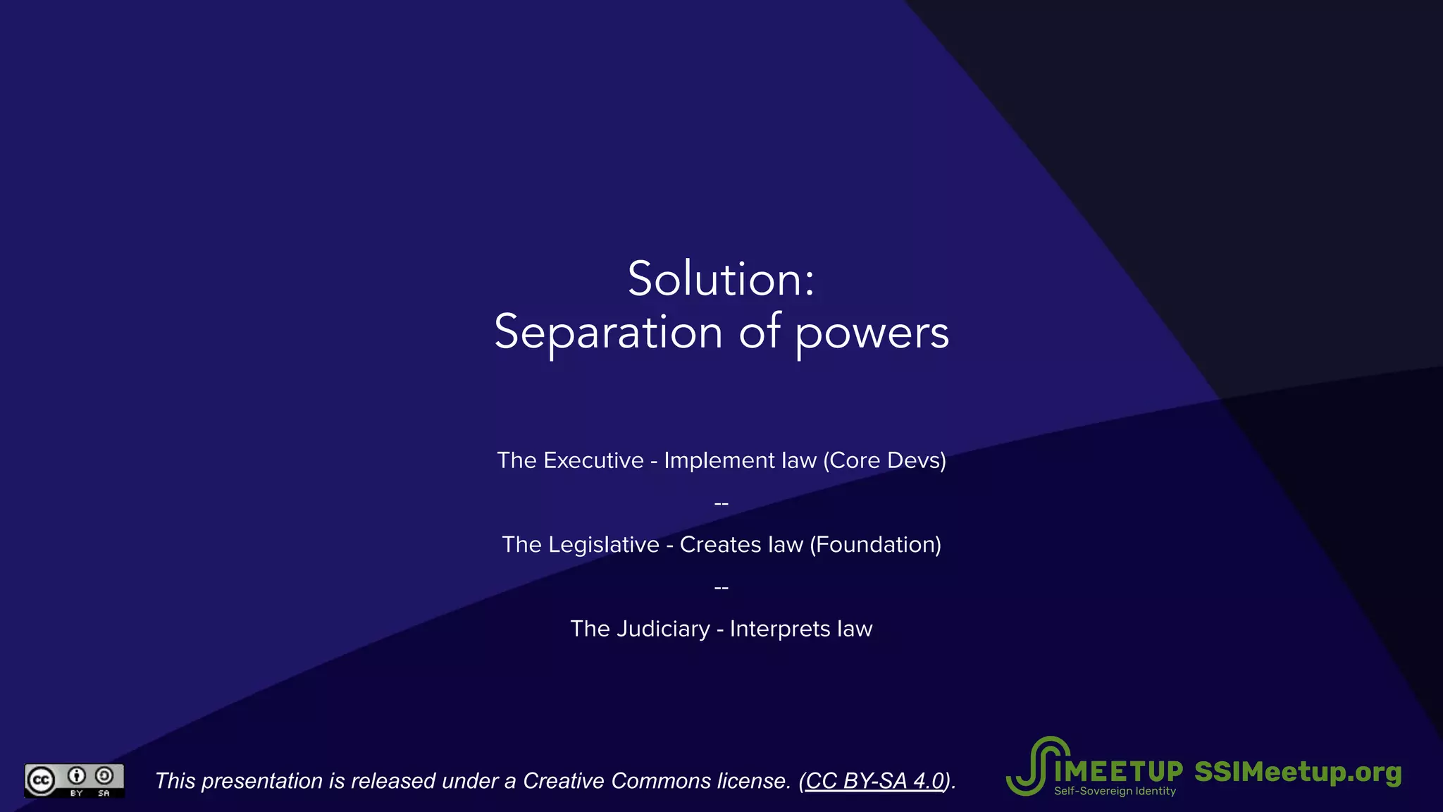 Solution:
Separation of powers
The Executive - Implement law (Core Devs)
--
The Legislative - Creates law (Foundation)
--
The Judiciary - Interprets law
This presentation is released under a Creative Commons license. (CC BY-SA 4.0). SSIMeetup.org
 