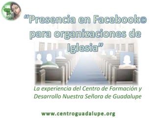“Presencia en Facebook© para organizaciones de Iglesia” La experiencia del Centro de Formación y Desarrollo Nuestra Señora de Guadalupe 