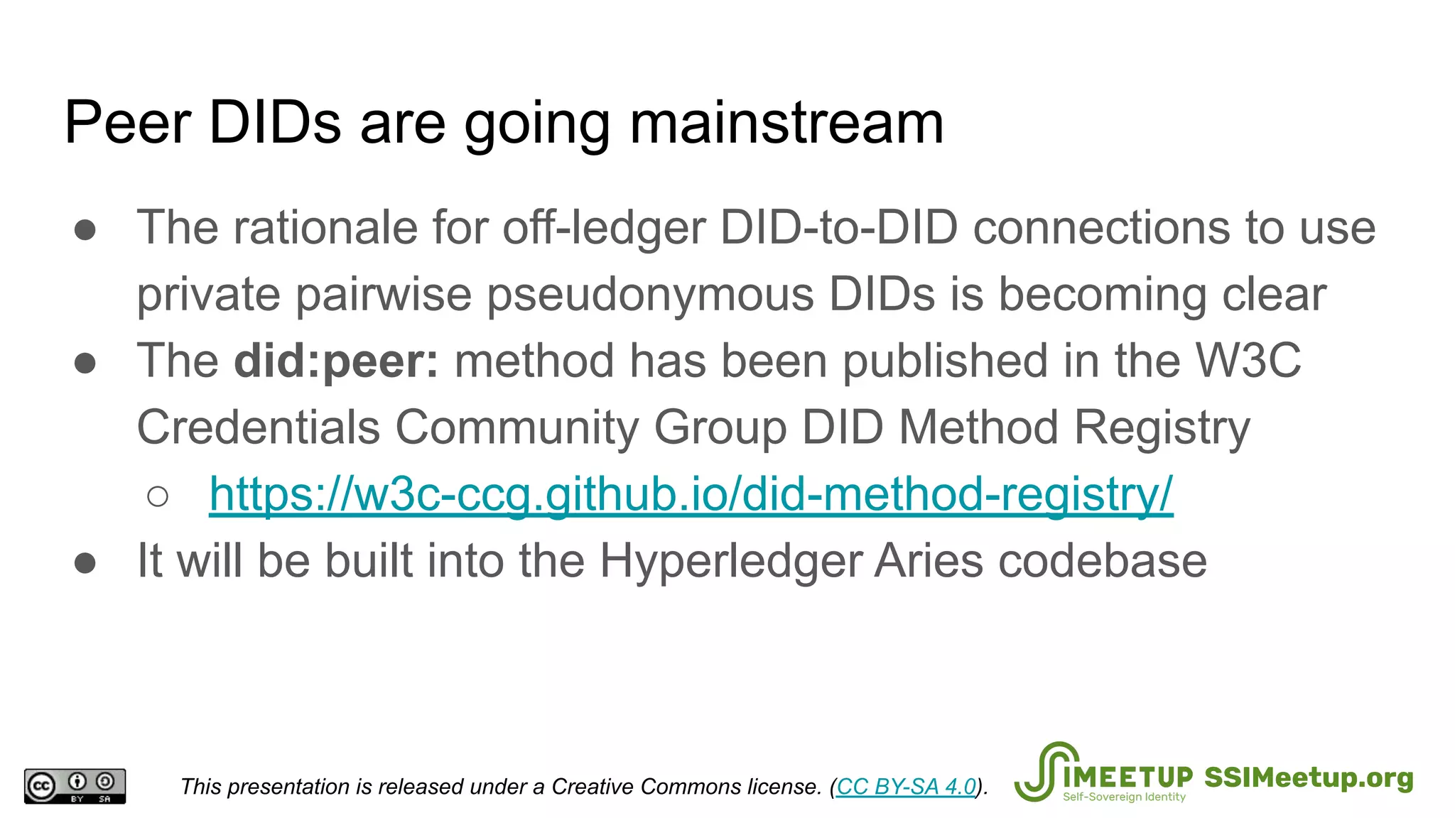 Peer DIDs are going mainstream
● The rationale for off-ledger DID-to-DID connections to use
private pairwise pseudonymous DIDs is becoming clear
● The did:peer: method has been published in the W3C
Credentials Community Group DID Method Registry
○ https://w3c-ccg.github.io/did-method-registry/
● It will be built into the Hyperledger Aries codebase
This presentation is released under a Creative Commons license. (CC BY-SA 4.0). SSIMeetup.org
 