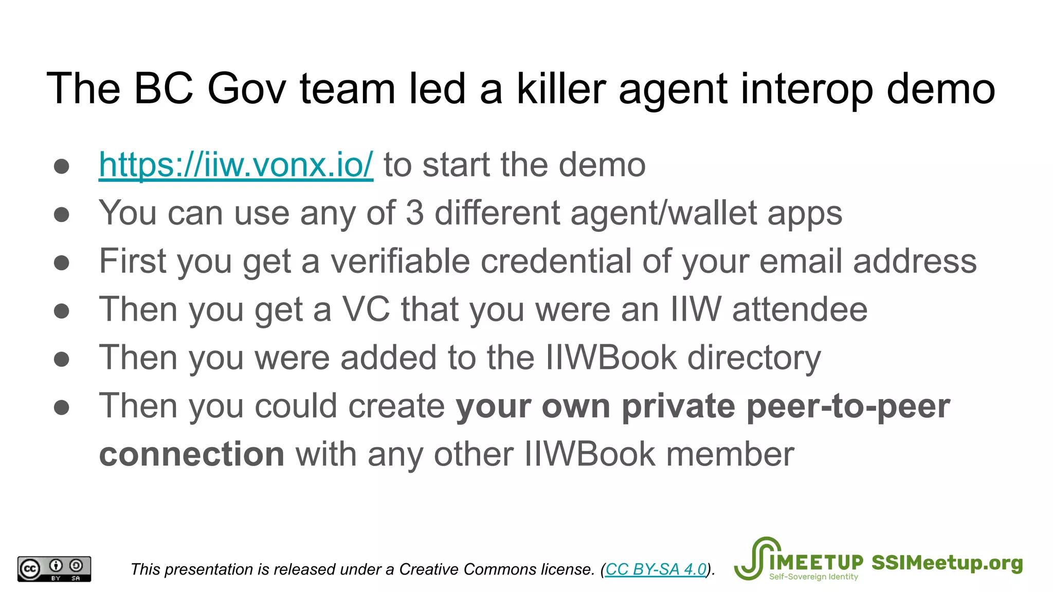 The BC Gov team led a killer agent interop demo
● https://iiw.vonx.io/ to start the demo
● You can use any of 3 different agent/wallet apps
● First you get a verifiable credential of your email address
● Then you get a VC that you were an IIW attendee
● Then you were added to the IIWBook directory
● Then you could create your own private peer-to-peer
connection with any other IIWBook member
This presentation is released under a Creative Commons license. (CC BY-SA 4.0). SSIMeetup.org
 