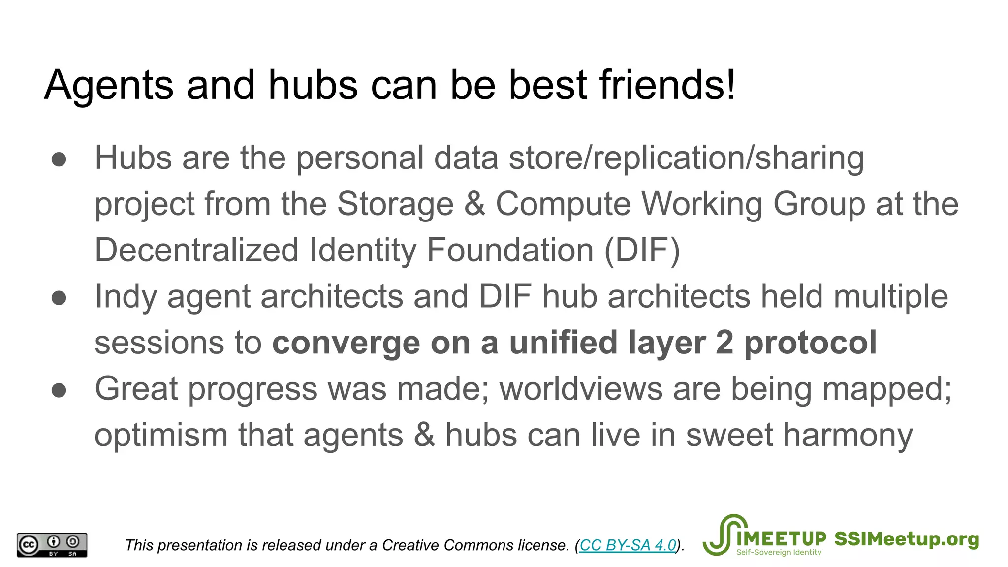 Agents and hubs can be best friends!
● Hubs are the personal data store/replication/sharing
project from the Storage & Compute Working Group at the
Decentralized Identity Foundation (DIF)
● Indy agent architects and DIF hub architects held multiple
sessions to converge on a unified layer 2 protocol
● Great progress was made; worldviews are being mapped;
optimism that agents & hubs can live in sweet harmony
This presentation is released under a Creative Commons license. (CC BY-SA 4.0). SSIMeetup.org
 
