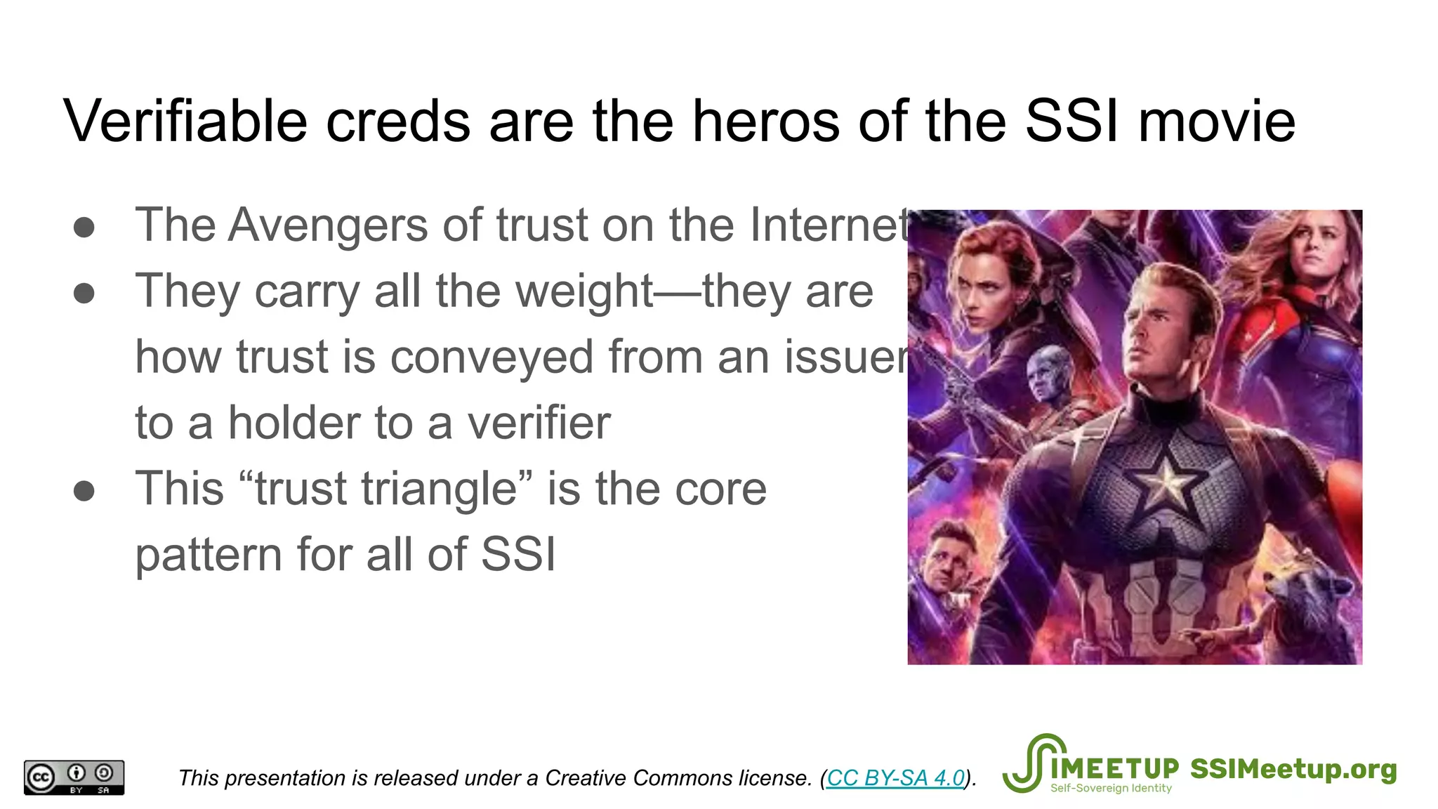 Verifiable creds are the heros of the SSI movie
● The Avengers of trust on the Internet
● They carry all the weight—they are
how trust is conveyed from an issuer
to a holder to a verifier
● This “trust triangle” is the core
pattern for all of SSI
This presentation is released under a Creative Commons license. (CC BY-SA 4.0). SSIMeetup.org
 