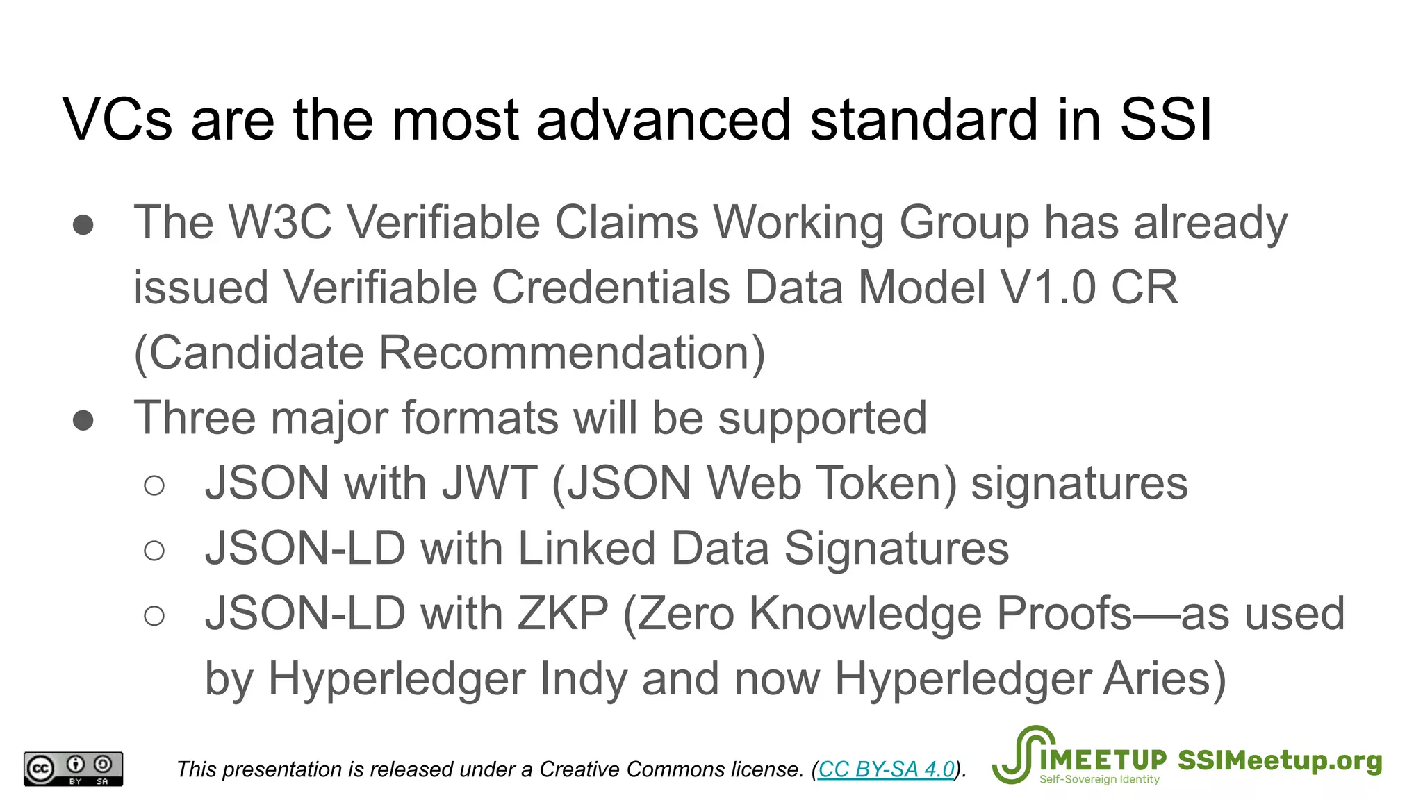 VCs are the most advanced standard in SSI
● The W3C Verifiable Claims Working Group has already
issued Verifiable Credentials Data Model V1.0 CR
(Candidate Recommendation)
● Three major formats will be supported
○ JSON with JWT (JSON Web Token) signatures
○ JSON-LD with Linked Data Signatures
○ JSON-LD with ZKP (Zero Knowledge Proofs—as used
by Hyperledger Indy and now Hyperledger Aries)
This presentation is released under a Creative Commons license. (CC BY-SA 4.0). SSIMeetup.org
 
