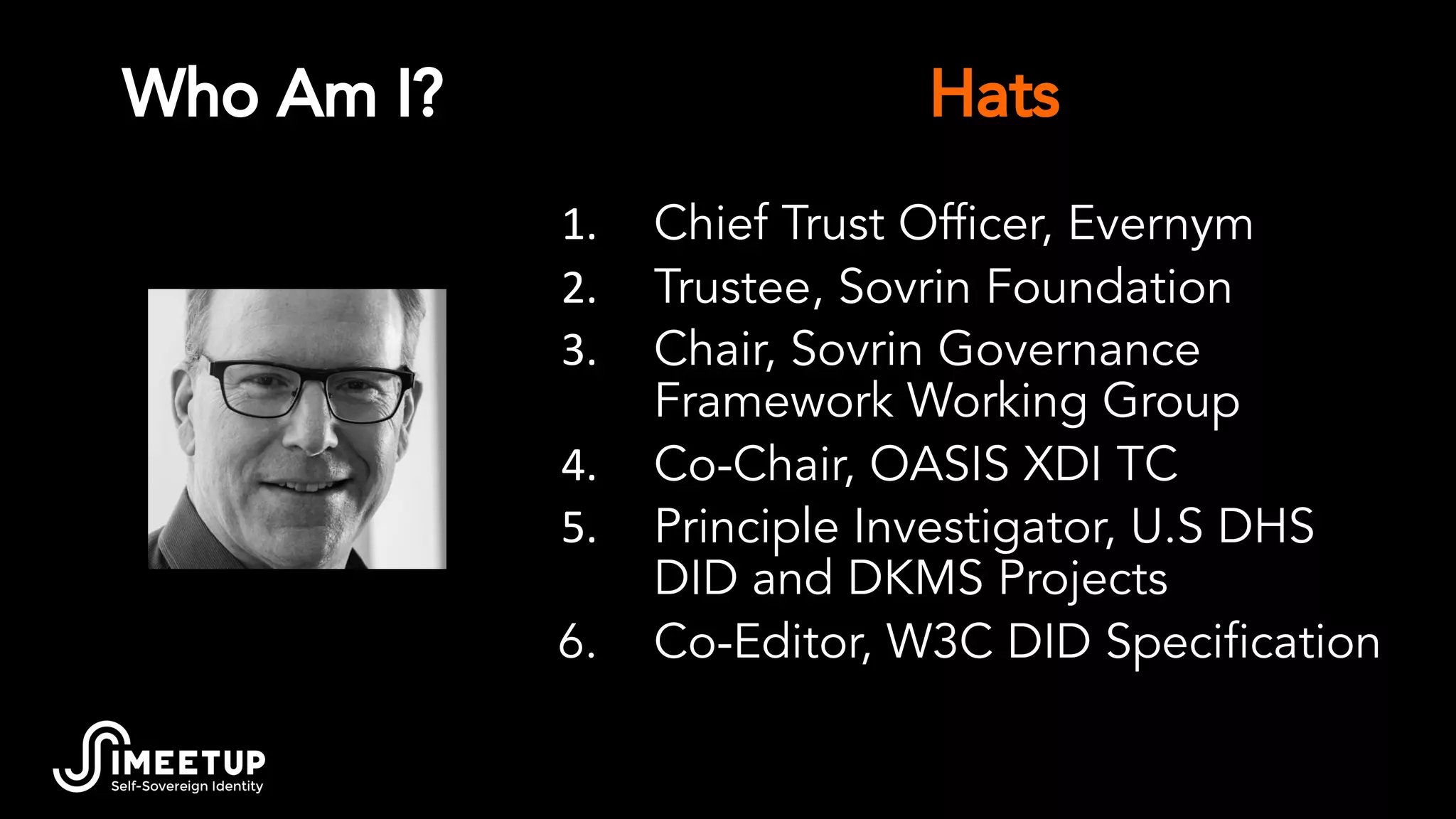 Who Am I?
1. Chief Trust Ofﬁcer, Evernym
2. Trustee, Sovrin Foundation
3. Chair, Sovrin Governance
Framework Working Group
4. Co-Chair, OASIS XDI TC
5. Principle Investigator, U.S DHS
DID and DKMS Projects
6. Co-Editor, W3C DID Speciﬁcation
Hats
 