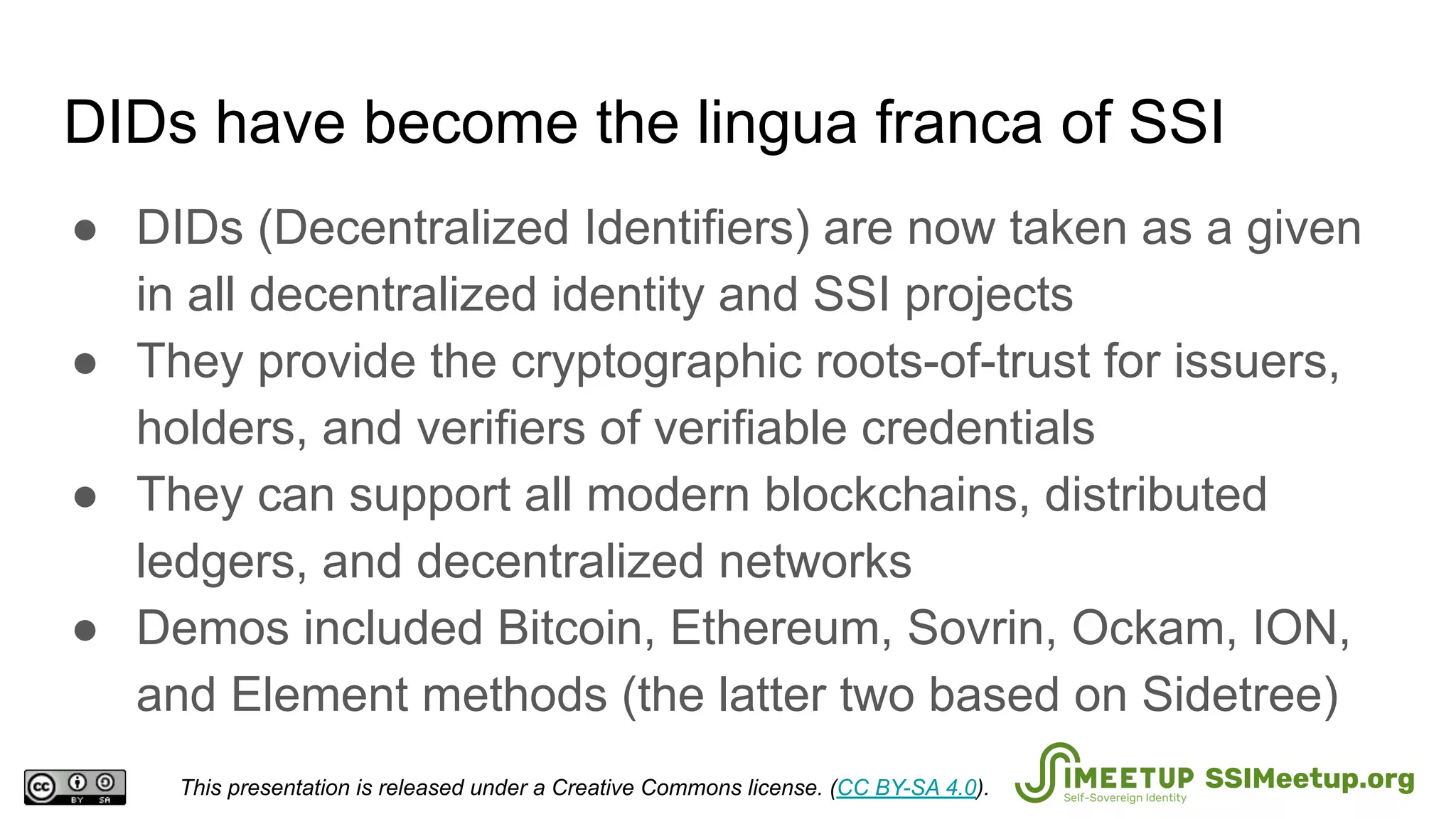 DIDs have become the lingua franca of SSI
● DIDs (Decentralized Identifiers) are now taken as a given
in all decentralized identity and SSI projects
● They provide the cryptographic roots-of-trust for issuers,
holders, and verifiers of verifiable credentials
● They can support all modern blockchains, distributed
ledgers, and decentralized networks
● Demos included Bitcoin, Ethereum, Sovrin, Ockam, ION,
and Element methods (the latter two based on Sidetree)
This presentation is released under a Creative Commons license. (CC BY-SA 4.0). SSIMeetup.org
 