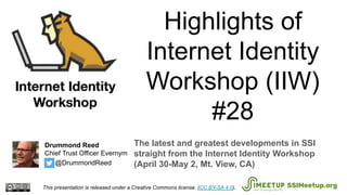 Highlights of
Internet Identity
Workshop (IIW)
#28
The latest and greatest developments in SSI
straight from the Internet Identity Workshop
(April 30-May 2, Mt. View, CA)
This presentation is released under a Creative Commons license. (CC BY-SA 4.0). SSIMeetup.org
Drummond Reed
Chief Trust Officer Evernym
@DrummondReed
 