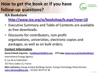 © OECD/IEA 2013
How to get the book or if you have
follow-up questions?
IEA Bookstore
http://www.iea.org/w/bookshop/b.aspx?new=10
 Executive Summary and Table of Contents are available
as free downloads.
 Discounts for contributors, non-profit
organisations, universities, electronic copies and
packages, as well as on bulk orders.
Contact Information
General Book Inquiries – buildingsinfo@iea.org
International Energy Agency
9, rue de la Federation
757 Paris Cedex 15, France
Marc LaFrance, Energy Analyst Buildings Sector, Energy Technology Policy Division
marc.lafrance@iea.org, +33 (0)1 40 57 67 38
 