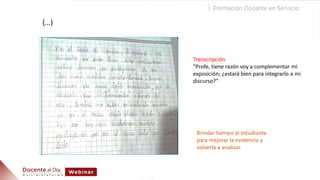(…)
Transcripción
“Profe, tiene razón voy a complementar mi
exposición; ¿estará bien para integrarlo a mi
discurso?”
Brindar tiempo al estudiante
para mejorar la evidencia y
volverla a analizar.
 