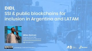 DIDI,
SSI & public blockchains for
inclusion in Argentina and LATAM
Milton Berman
Engineer, CTO of DIDI
(Digital Identity for Inclusion)
miltonberman
ssimeetup.org · CC BY-SA 4.0 International
 