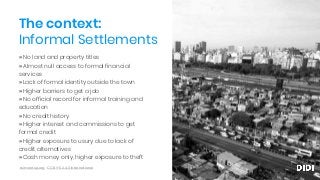 » No land and property titles
» Almost null access to formal financial
services
» Lack of formal identity outside the town
» Higher barriers to get a job
» No official record for informal training and
education
» No credit history
» Higher interest and commissions to get
formal credit
» Higher exposure to usury due to lack of
credit alternatives
» Cash money only, higher exposure to theft
The context:
Informal Settlements
ssimeetup.org · CC BY-SA 4.0 International
 