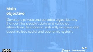 Develop a private and portable digital identity
that certifies people’s data and validates
interactions, to enable a naturally inclusive and
decentralized social and economic system.
Main
objective
SSIMeetup.orgssimeetup.org · CC BY-SA 4.0 International
 