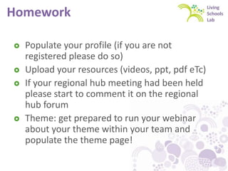 Homework
 Populate your profile (if you are not
registered please do so)
 Upload your resources (videos, ppt, pdf eTc)
 If your regional hub meeting had been held
please start to comment it on the regional
hub forum
 Theme: get prepared to run your webinar
about your theme within your team and
populate the theme page!
 